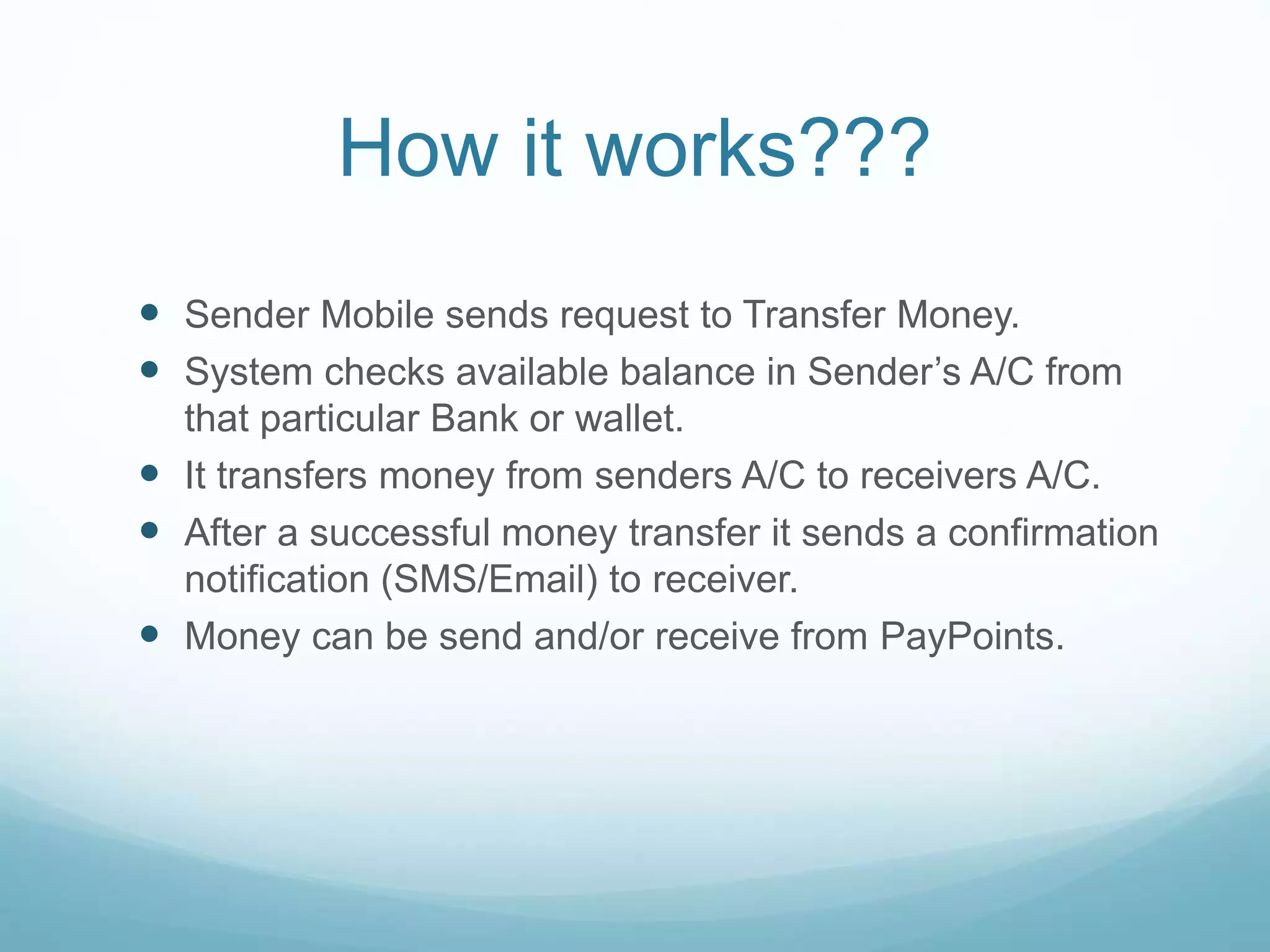 How it works???
 Sender Mobile sends request to Transfer Money.
 System checks available balance in Sender’s A/C from
that particular Bank or wallet.
 It transfers money from senders A/C to receivers A/C.
 After a successful money transfer it sends a confirmation
notification (SMS/Email) to receiver.
 Money can be send and/or receive from PayPoints.
 