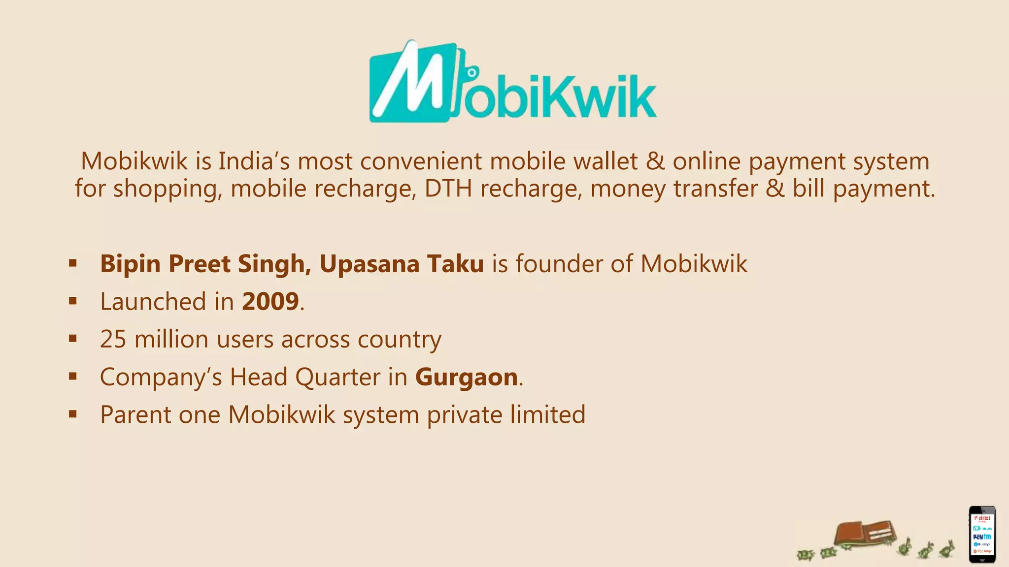 Mobikwik is India’s most convenient mobile wallet & online payment system
for shopping, mobile recharge, DTH recharge, money transfer & bill payment.
 Bipin Preet Singh, Upasana Taku is founder of Mobikwik
 Launched in 2009.
 25 million users across country
 Company’s Head Quarter in Gurgaon.
 Parent one Mobikwik system private limited
 