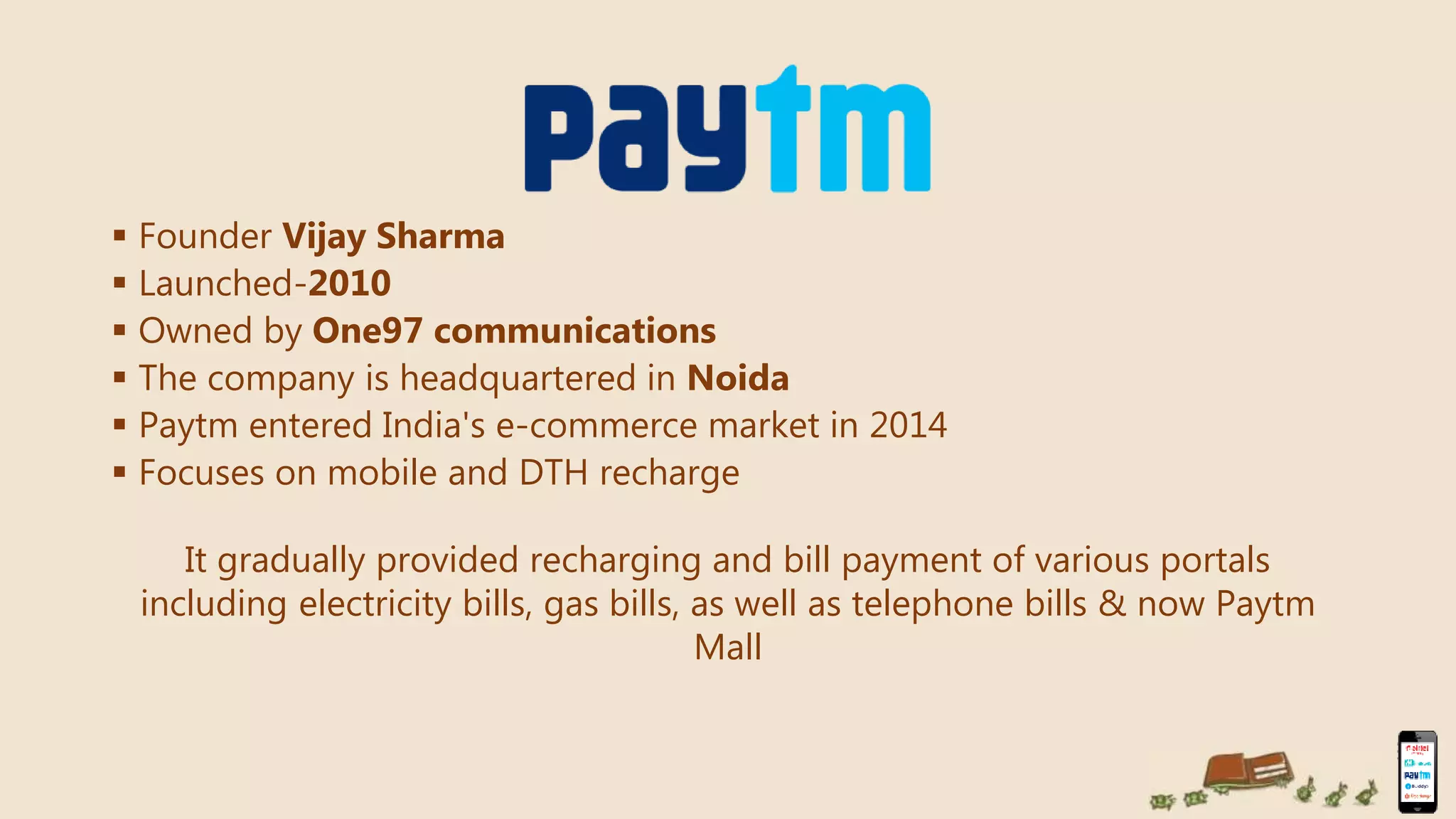  Founder Vijay Sharma
 Launched-2010
 Owned by One97 communications
 The company is headquartered in Noida
 Paytm entered India's e-commerce market in 2014
 Focuses on mobile and DTH recharge
It gradually provided recharging and bill payment of various portals
including electricity bills, gas bills, as well as telephone bills & now Paytm
Mall
 