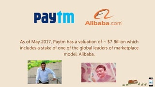 As of May 2017, Paytm has a valuation of ~ $7 Billion which
includes a stake of one of the global leaders of marketplace
model, Alibaba.
 