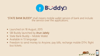 ‘STATE BANK BUDDY’ shall means mobile wallet service of bank and include
the service over the applications.
 Launched on 18 August, 2015
 SBI Buddy launched by Arun Jaitely
 State Bank Buddy – Mobile Wallet
 Available in 13 language
 Freedom to send money to Anyone, pay bills, recharge mobile DTH, flight
bus tickets.
 