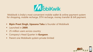 Mobikwik is India’s most convenient mobile wallet & online payment system
for shopping, mobile recharge, DTH recharge, money transfer & bill payment.
 Bipin Preet Singh, Upasana Taku is founder of Mobikwik
 Launched in 2009.
 25 million users across country
 Company’s Head Quarter in Gurgaon.
 Parent one Mobikwik system private limited
 