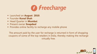  Launched on August 2010.
 Founder Kunal Shah
 Head Quarter in Mumbai.
 Present owner Snapdeal
 Provides online facility to recharge any mobile phone
The amount paid by the user for recharge is returned in form of shopping
coupons of some of the top retailers in India, thereby making the recharge
virtually free.
 