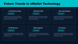 Future Trends in eWallet Technology
🤖
AI & Machine Learning
2024–2026
Personalized financial advice, automated
savings, smart spending predictions, and AI-
driven fraud prevention at scale.
️
⛓️
Blockchain & DeFi
2024–2027
Decentralized wallets, cross-border payments
without intermediaries, and smart contract-
based escrow services.
🌐
Super App Integration
2024–2026
eWallets embedded into super apps covering
shopping, rides, food delivery, and financial
services in one platform.
👓
AR/VR Payments
2025–2028
Virtual reality shopping with integrated wallet
payments in metaverse and augmented reality
retail experiences.
🔋
CBDC Integration
2025–2027
Central bank digital currencies integration into
consumer wallets as governments launch official
digital currencies.
📡
IoT Payments
2025–2028
Smart devices making autonomous payments —
connected cars, smart refrigerators, wearables
initiating transactions.
 
