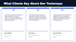 What Clients Say About Dev Technosys
“
Dev Technosys delivered our eWallet app
ahead of schedule. The security
architecture they built is world-class,
and our users love the intuitive interface.
Highly recommended!
James Mitchell
CEO, PayEasy Ltd.
🇺🇸 USA
“
We evaluated 10 companies before
choosing Dev Technosys. Their fintech
expertise is unmatched. They integrated
5 payment gateways and launched our
MVP in just 4 months.
Priya Sharma
Product Head, WalletOne
🇮🇳 India
“
Outstanding quality and communication
throughout. The team understands
digital payments deeply and delivered a
PCI-DSS compliant solution that our
bank fully approved.
Ahmad Al-Rashid
CTO, FinEdge MENA
🇦🇪 UAE
 
