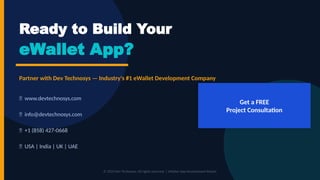 Ready to Build Your
eWallet App?
Partner with Dev Technosys — Industry's #1 eWallet Development Company
🌐 www.devtechnosys.com
📧 info@devtechnosys.com
📞 +1 (858) 427-0668
📍 USA | India | UK | UAE
Get a FREE
Project Consultation
© 2024 Dev Technosys. All rights reserved. | eWallet App Development Report
 