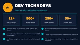 #1
DEV TECHNOSYS
Industry Leader in eWallet App Development
12+
Years of Experience
500+
Projects Delivered
250+
Expert Developers
50+
Countries Served
End-to-end eWallet app development for iOS, Android & Web
platforms
Advanced security with biometric authentication, encryption & PCI-
DSS compliance
Seamless payment gateway integrations: Stripe, PayPal, Razorpay &
more
AI-powered fraud detection and real-time transaction monitoring
systems
Custom UI/UX design with intuitive digital wallet user experiences
Agile development methodology with on-time, on-budget delivery
guaranteed
 