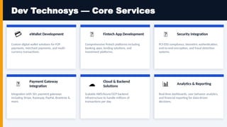 Dev Technosys — Core Services
💳 eWallet Development
Custom digital wallet solutions for P2P
payments, merchant payments, and multi-
currency transactions.
🏦 Fintech App Development
Comprehensive fintech platforms including
banking apps, lending solutions, and
investment platforms.
🔐 Security Integration
PCI-DSS compliance, biometric authentication,
end-to-end encryption, and fraud detection
systems.
🔗
Payment Gateway
Integration
Integration with 50+ payment gateways
including Stripe, Razorpay, PayPal, Braintree &
more.
☁️
Cloud & Backend
Solutions
Scalable AWS/Azure/GCP backend
infrastructure to handle millions of
transactions per day.
📊 Analytics & Reporting
Real-time dashboards, user behavior analytics,
and financial reporting for data-driven
decisions.
 