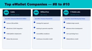 Top eWallet Companies — #8 to #10
#08 Cubix
USA/UAE | 15+ yrs
Speciality: Enterprise Blockchain Wallets
Fortune 500 portfolio
Blockchain & DeFi integration
Multi-platform deployment
Robust QA processes
#09 WillowTree
USA | 13+ yrs
Speciality: Premium Financial UX
Strategy-first approach
Banking & payments expertise
Accessibility compliance
Continuous innovation model
#10 Y Media Labs
USA/India | 14+ yrs
Speciality: Award-Winning App Design
Multiple design awards
Behavior-driven development
User psychology focus
Global delivery model
 
