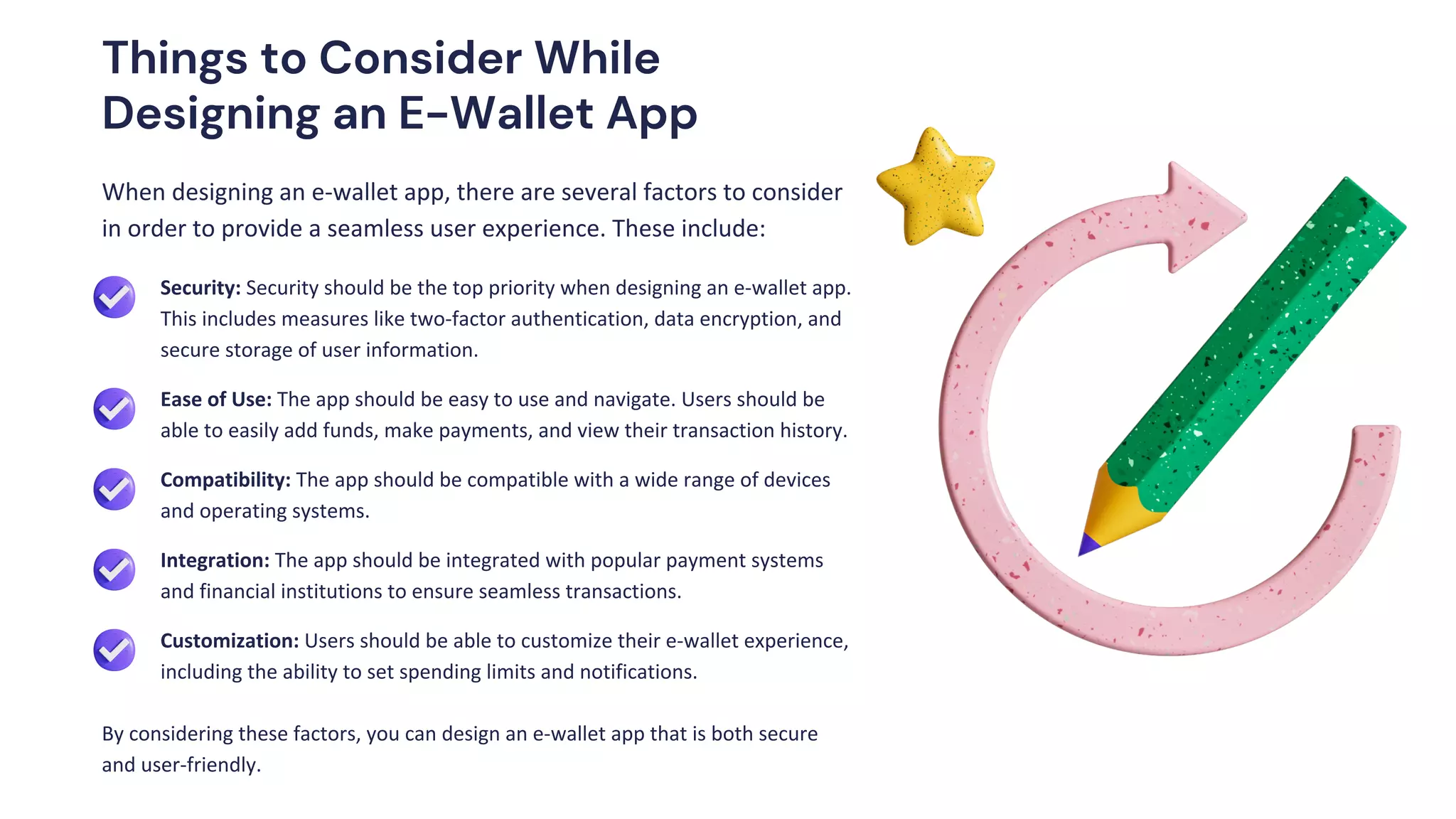 When designing an e-wallet app, there are several factors to consider
in order to provide a seamless user experience. These include:
By considering these factors, you can design an e-wallet app that is both secure
and user-friendly.
Security: Security should be the top priority when designing an e-wallet app.
This includes measures like two-factor authentication, data encryption, and
secure storage of user information.
Ease of Use: The app should be easy to use and navigate. Users should be
able to easily add funds, make payments, and view their transaction history.
Integration: The app should be integrated with popular payment systems
and financial institutions to ensure seamless transactions.
Compatibility: The app should be compatible with a wide range of devices
and operating systems.
Customization: Users should be able to customize their e-wallet experience,
including the ability to set spending limits and notifications.
Things to Consider While
Designing an E-Wallet App
 