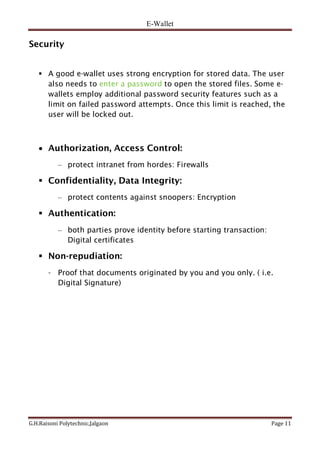 E-Wallet
G.H.Raisoni Polytechnic,Jalgaon Page 11
Security
 A good e-wallet uses strong encryption for stored data. The user
also needs to enter a password to open the stored files. Some e-
wallets employ additional password security features such as a
limit on failed password attempts. Once this limit is reached, the
user will be locked out.
 Authorization, Access Control:
– protect intranet from hordes: Firewalls
 Confidentiality, Data Integrity:
– protect contents against snoopers: Encryption
 Authentication:
– both parties prove identity before starting transaction:
Digital certificates
 Non-repudiation:
- Proof that documents originated by you and you only. ( i.e.
Digital Signature)
 