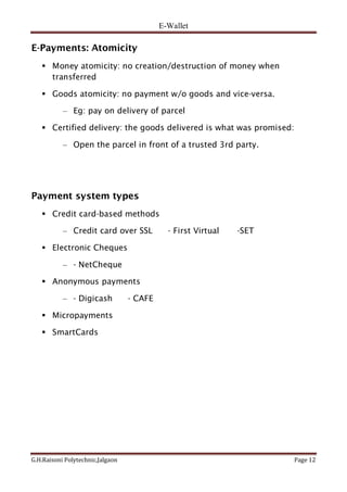 E-Wallet
G.H.Raisoni Polytechnic,Jalgaon Page 12
E-Payments: Atomicity
 Money atomicity: no creation/destruction of money when
transferred
 Goods atomicity: no payment w/o goods and vice-versa.
– Eg: pay on delivery of parcel
 Certified delivery: the goods delivered is what was promised:
– Open the parcel in front of a trusted 3rd party.
Payment system types
 Credit card-based methods
– Credit card over SSL - First Virtual -SET
 Electronic Cheques
– - NetCheque
 Anonymous payments
– - Digicash - CAFE
 Micropayments
 SmartCards
 