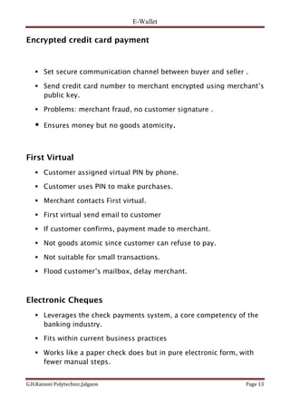 E-Wallet
G.H.Raisoni Polytechnic,Jalgaon Page 13
Encrypted credit card payment
 Set secure communication channel between buyer and seller .
 Send credit card number to merchant encrypted using merchant’s
public key.
 Problems: merchant fraud, no customer signature .
 Ensures money but no goods atomicity.
First Virtual
 Customer assigned virtual PIN by phone.
 Customer uses PIN to make purchases.
 Merchant contacts First virtual.
 First virtual send email to customer
 If customer confirms, payment made to merchant.
 Not goods atomic since customer can refuse to pay.
 Not suitable for small transactions.
 Flood customer’s mailbox, delay merchant.
Electronic Cheques
 Leverages the check payments system, a core competency of the
banking industry.
 Fits within current business practices
 Works like a paper check does but in pure electronic form, with
fewer manual steps.
 