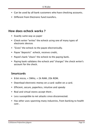 E-Wallet
G.H.Raisoni Polytechnic,Jalgaon Page 14
 Can be used by all bank customers who have checking accounts.
 Different from Electronic fund transfers.
How does echeck works ?
 Exactly same way as paper
 Check writer "writes" the echeck using one of many types of
electronic devices
 ”Gives" the echeck to the payee electronically.
 Payee "deposits" echeck, receives credit,
 Payee's bank "clears" the echeck to the paying bank.
 Paying bank validates the echeck and "charges" the check writer's
account for the check.
Smartcards
 8-bit micro, < 5MHz, < 2k RAM, 20k ROM.
 Download electronic money on a card: wallet on a card.
 Efficient, secure, paperless, intuitive and speedy
 Real and virtual stores accept them .
 Less susceptible to net attacks since disconnected.
 Has other uses spanning many industries, from banking to health
care .
 