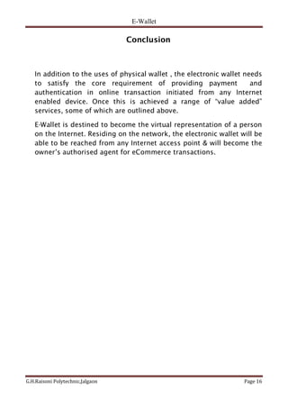 E-Wallet
G.H.Raisoni Polytechnic,Jalgaon Page 16
Conclusion
In addition to the uses of physical wallet , the electronic wallet needs
to satisfy the core requirement of providing payment and
authentication in online transaction initiated from any Internet
enabled device. Once this is achieved a range of “value added”
services, some of which are outlined above.
E-Wallet is destined to become the virtual representation of a person
on the Internet. Residing on the network, the electronic wallet will be
able to be reached from any Internet access point & will become the
owner’s authorised agent for eCommerce transactions.
 