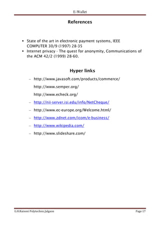 E-Wallet
G.H.Raisoni Polytechnic,Jalgaon Page 17
References
 State of the art in electronic payment systems, IEEE
COMPUTER 30/9 (1997) 28-35
 Internet privacy - The quest for anonymity, Communications of
the ACM 42/2 (1999) 28-60.
Hyper links
– http://www.javasoft.com/products/commerce/
http://www.semper.org/
http://www.echeck.org/
– http://nii-server.isi.edu/info/NetCheque/
– http://www.ec-europe.org/Welcome.html/
– http://www.zdnet.com/icom/e-business/
– http://www.wikipedia.com/
– http://www.slideshare.com/
 