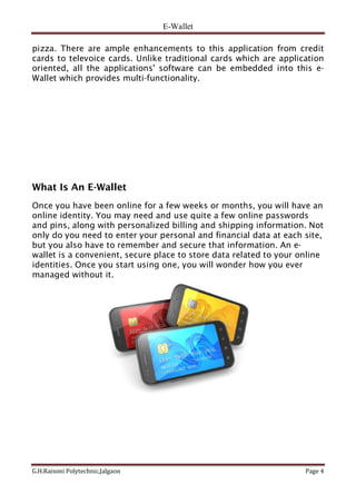 E-Wallet
G.H.Raisoni Polytechnic,Jalgaon Page 4
pizza. There are ample enhancements to this application from credit
cards to televoice cards. Unlike traditional cards which are application
oriented, all the applications' software can be embedded into this e-
Wallet which provides multi-functionality.
What Is An E-Wallet
Once you have been online for a few weeks or months, you will have an
online identity. You may need and use quite a few online passwords
and pins, along with personalized billing and shipping information. Not
only do you need to enter your personal and financial data at each site,
but you also have to remember and secure that information. An e-
wallet is a convenient, secure place to store data related to your online
identities. Once you start using one, you will wonder how you ever
managed without it.
 