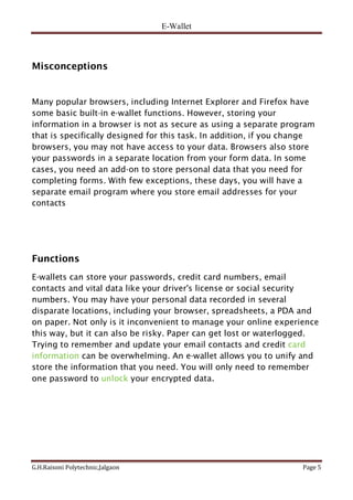 E-Wallet
G.H.Raisoni Polytechnic,Jalgaon Page 5
Misconceptions
Many popular browsers, including Internet Explorer and Firefox have
some basic built-in e-wallet functions. However, storing your
information in a browser is not as secure as using a separate program
that is specifically designed for this task. In addition, if you change
browsers, you may not have access to your data. Browsers also store
your passwords in a separate location from your form data. In some
cases, you need an add-on to store personal data that you need for
completing forms. With few exceptions, these days, you will have a
separate email program where you store email addresses for your
contacts
Functions
E-wallets can store your passwords, credit card numbers, email
contacts and vital data like your driver's license or social security
numbers. You may have your personal data recorded in several
disparate locations, including your browser, spreadsheets, a PDA and
on paper. Not only is it inconvenient to manage your online experience
this way, but it can also be risky. Paper can get lost or waterlogged.
Trying to remember and update your email contacts and credit card
information can be overwhelming. An e-wallet allows you to unify and
store the information that you need. You will only need to remember
one password to unlock your encrypted data.
 