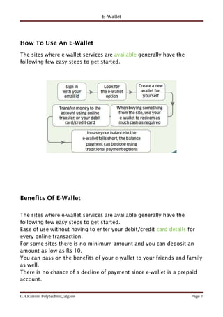 E-Wallet
G.H.Raisoni Polytechnic,Jalgaon Page 7
How To Use An E-Wallet
The sites where e-wallet services are available generally have the
following few easy steps to get started.
Benefits Of E-Wallet
The sites where e-wallet services are available generally have the
following few easy steps to get started.
Ease of use without having to enter your debit/credit card details for
every online transaction.
For some sites there is no minimum amount and you can deposit an
amount as low as Rs 10.
You can pass on the benefits of your e-wallet to your friends and family
as well.
There is no chance of a decline of payment since e-wallet is a prepaid
account.
 