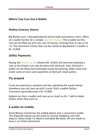 E-Wallet
G.H.Raisoni Polytechnic,Jalgaon Page 8
Where You Can Use E-Wallet
Online Grocery Stores
Big Basket.com, a Bangalorebased online food and grocery store, offers
an e-wallet facility for a simple payment option. The e-wallet on this
site can be filled up with any sum of money, starting from as low as Rs
10. The maximum money that can be stored on Big Basket's e-wallet is
Rs 10,000.
Utility Payments
Paying the electricity bill, phone bill, mobile bill and even booking a
seat at the theatre can now be done with OxiCash. Your OxiCash e-
wallet can be filled and recharged using net banking, debit cards and
credit cards or even cash payments at OxiCash retail outlets.
Fly prepaid
If you are planning a vacation and fear spending the saved money
elsewhere you can save up with, Lusso Trip's e-wallet facility.
Customers generally keep a Rs 10,000
balance on their e-wallet and save up as much as Rs 1 lakh to book
tickets when they want to.
E-wallet on mobile
Airtel Money transforms the mobile phone into a convenient wallet.
The digitised money can be used on several shopping sites like
ebay.in, Home Shop 18, Myntra and Book My Show. All one needs to
have is an Airtel connection.
 