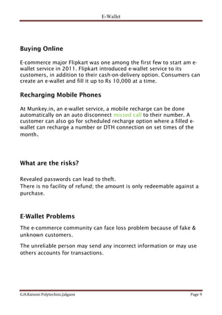 E-Wallet
G.H.Raisoni Polytechnic,Jalgaon Page 9
Buying Online
E-commerce major Flipkart was one among the first few to start am e-
wallet service in 2011. Flipkart introduced e-wallet service to its
customers, in addition to their cash-on-delivery option. Consumers can
create an e-wallet and fill it up to Rs 10,000 at a time.
Recharging Mobile Phones
At Munkey.in, an e-wallet service, a mobile recharge can be done
automatically on an auto disconnect missed call to their number. A
customer can also go for scheduled recharge option where a filled e-
wallet can recharge a number or DTH connection on set times of the
month.
What are the risks?
Revealed passwords can lead to theft.
There is no facility of refund; the amount is only redeemable against a
purchase.
E-Wallet Problems
The e-commerce community can face loss problem because of fake &
unknown customers.
The unreliable person may send any incorrect information or may use
others accounts for transactions.
 