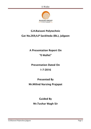 E-Wallet
G.H.Raisoni Polytechnic,Jalgaon Page 1
G.H.Raisoni Polytechnic
Gat No.269,A.P Savkheda (Bk.), Jalgaon
A Presentation Report On
“E-Wallet”
Presentation Dated On
1-7-2016
Presented By
Mr.Milind Narsing Prajapat
Guided By
Mr.Tushar Wagh Sir
 