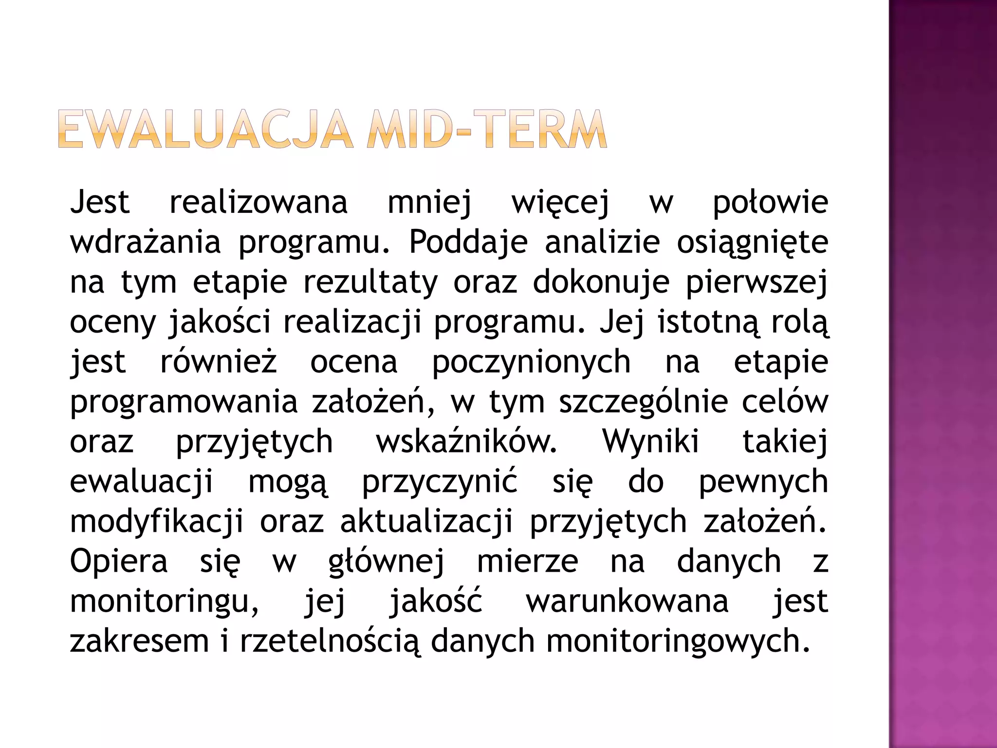 Jest realizowana mniej więcej w połowie
wdrażania programu. Poddaje analizie osiągnięte
na tym etapie rezultaty oraz dokonuje pierwszej
oceny jakości realizacji programu. Jej istotną rolą
jest również ocena poczynionych na etapie
programowania założeń, w tym szczególnie celów
oraz przyjętych wskaźników. Wyniki takiej
ewaluacji mogą przyczynić się do pewnych
modyfikacji oraz aktualizacji przyjętych założeń.
Opiera się w głównej mierze na danych z
monitoringu, jej jakość warunkowana jest
zakresem i rzetelnością danych monitoringowych.
 