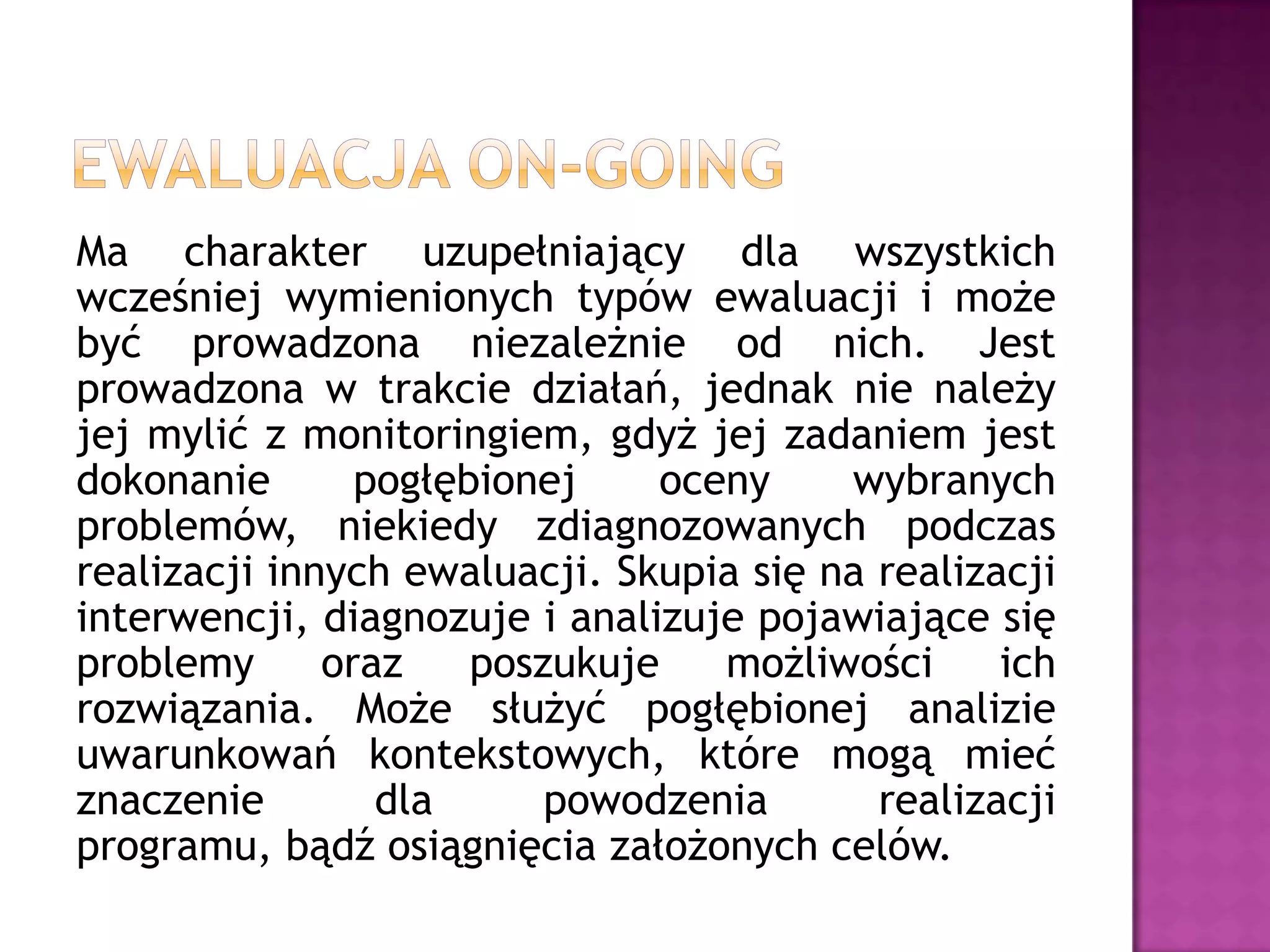 Ma charakter uzupełniający dla wszystkich
wcześniej wymienionych typów ewaluacji i może
być prowadzona niezależnie od nich. Jest
prowadzona w trakcie działań, jednak nie należy
jej mylić z monitoringiem, gdyż jej zadaniem jest
dokonanie pogłębionej oceny wybranych
problemów, niekiedy zdiagnozowanych podczas
realizacji innych ewaluacji. Skupia się na realizacji
interwencji, diagnozuje i analizuje pojawiające się
problemy oraz poszukuje możliwości ich
rozwiązania. Może służyć pogłębionej analizie
uwarunkowań kontekstowych, które mogą mieć
znaczenie dla powodzenia realizacji
programu, bądź osiągnięcia założonych celów.
 
