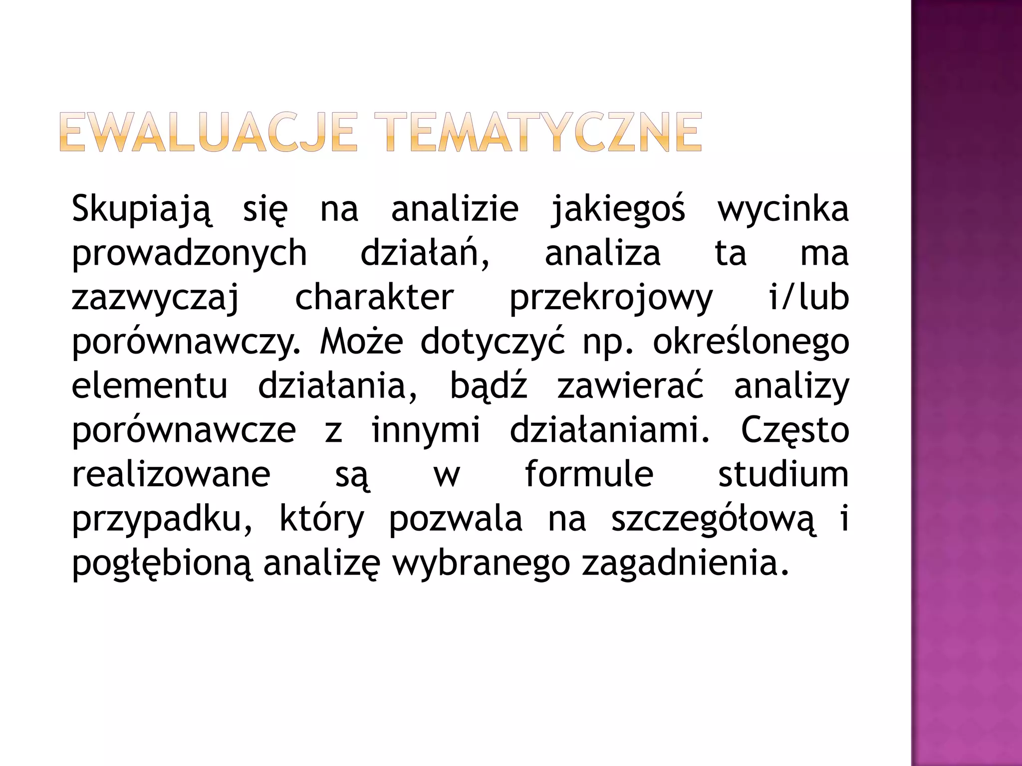 Skupiają się na analizie jakiegoś wycinka
prowadzonych działań, analiza ta ma
zazwyczaj charakter przekrojowy i/lub
porównawczy. Może dotyczyć np. określonego
elementu działania, bądź zawierać analizy
porównawcze z innymi działaniami. Często
realizowane są w formule studium
przypadku, który pozwala na szczegółową i
pogłębioną analizę wybranego zagadnienia.
 