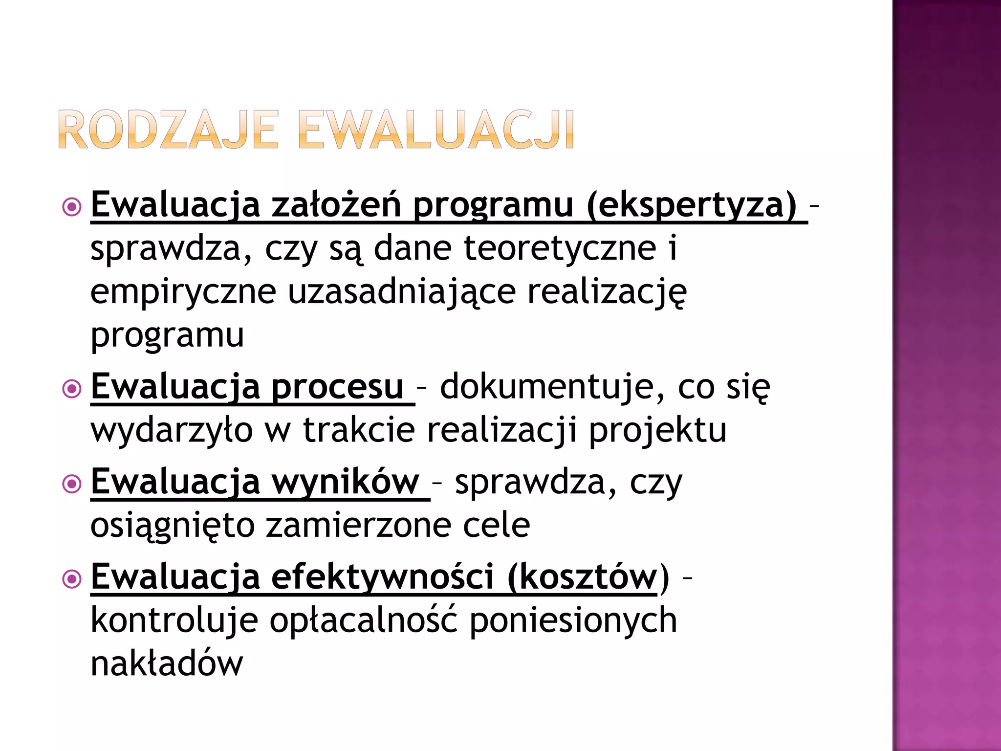  Ewaluacja założeń programu (ekspertyza) –
sprawdza, czy są dane teoretyczne i
empiryczne uzasadniające realizację
programu
 Ewaluacja procesu – dokumentuje, co się
wydarzyło w trakcie realizacji projektu
 Ewaluacja wyników – sprawdza, czy
osiągnięto zamierzone cele
 Ewaluacja efektywności (kosztów) –
kontroluje opłacalność poniesionych
nakładów
 