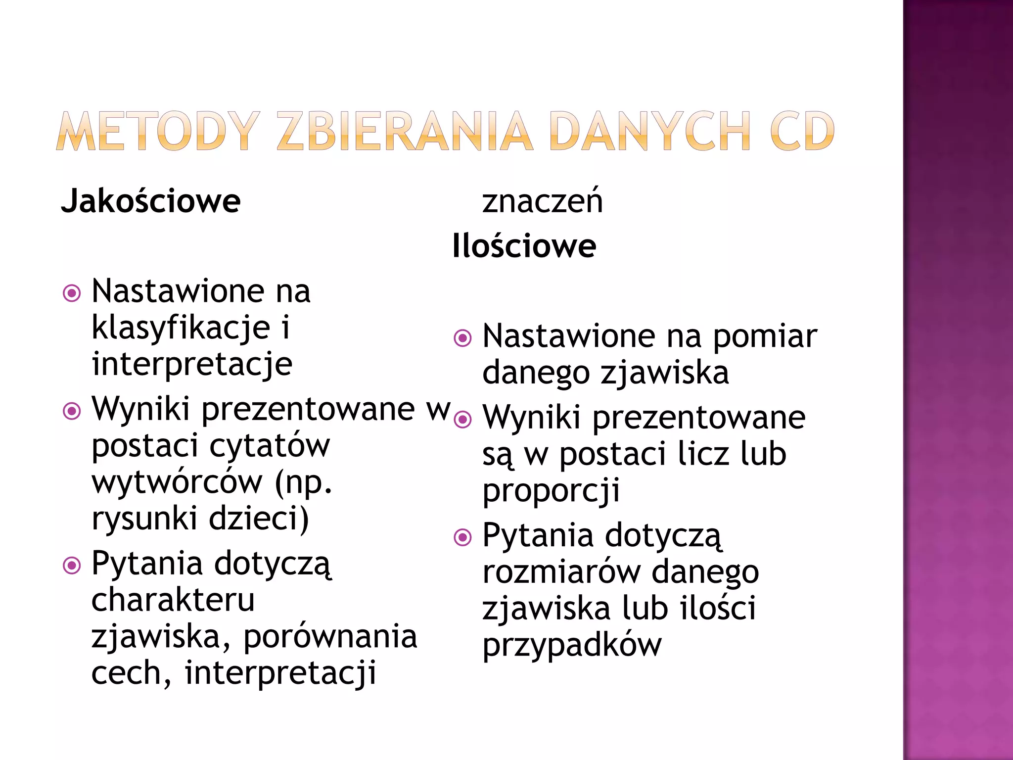 Jakościowe
 Nastawione na
klasyfikacje i
interpretacje
 Wyniki prezentowane w
postaci cytatów
wytwórców (np.
rysunki dzieci)
 Pytania dotyczą
charakteru
zjawiska, porównania
cech, interpretacji
znaczeń
Ilościowe
 Nastawione na pomiar
danego zjawiska
 Wyniki prezentowane
są w postaci licz lub
proporcji
 Pytania dotyczą
rozmiarów danego
zjawiska lub ilości
przypadków
 