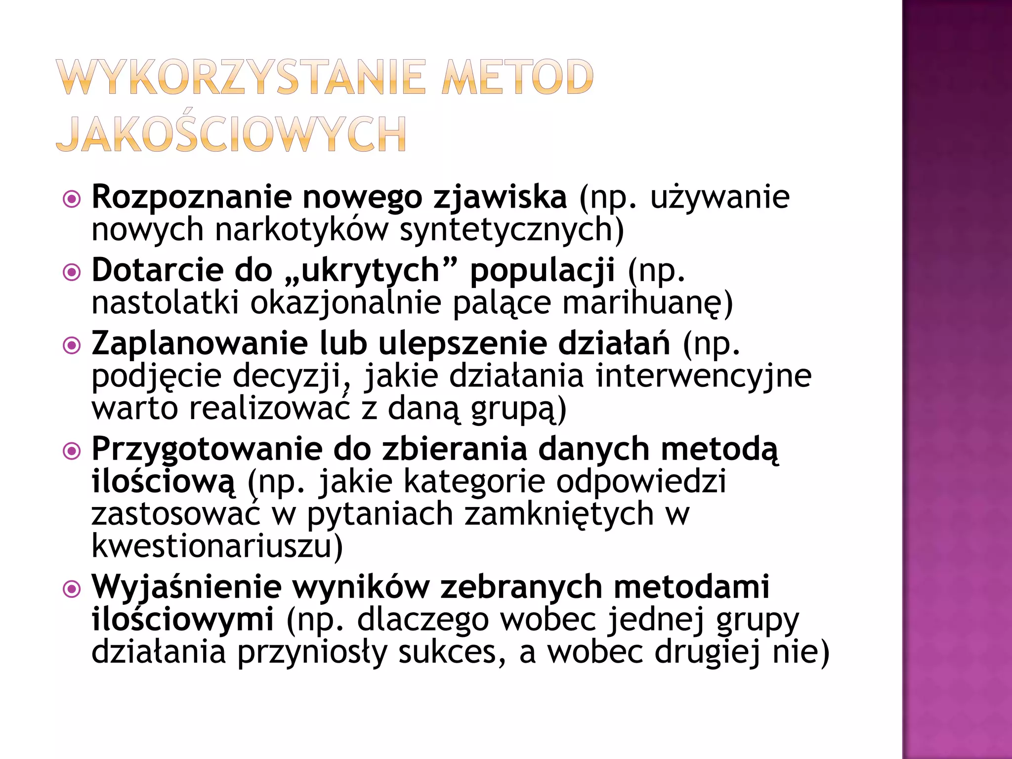  Rozpoznanie nowego zjawiska (np. używanie
nowych narkotyków syntetycznych)
 Dotarcie do „ukrytych” populacji (np.
nastolatki okazjonalnie palące marihuanę)
 Zaplanowanie lub ulepszenie działań (np.
podjęcie decyzji, jakie działania interwencyjne
warto realizować z daną grupą)
 Przygotowanie do zbierania danych metodą
ilościową (np. jakie kategorie odpowiedzi
zastosować w pytaniach zamkniętych w
kwestionariuszu)
 Wyjaśnienie wyników zebranych metodami
ilościowymi (np. dlaczego wobec jednej grupy
działania przyniosły sukces, a wobec drugiej nie)
 