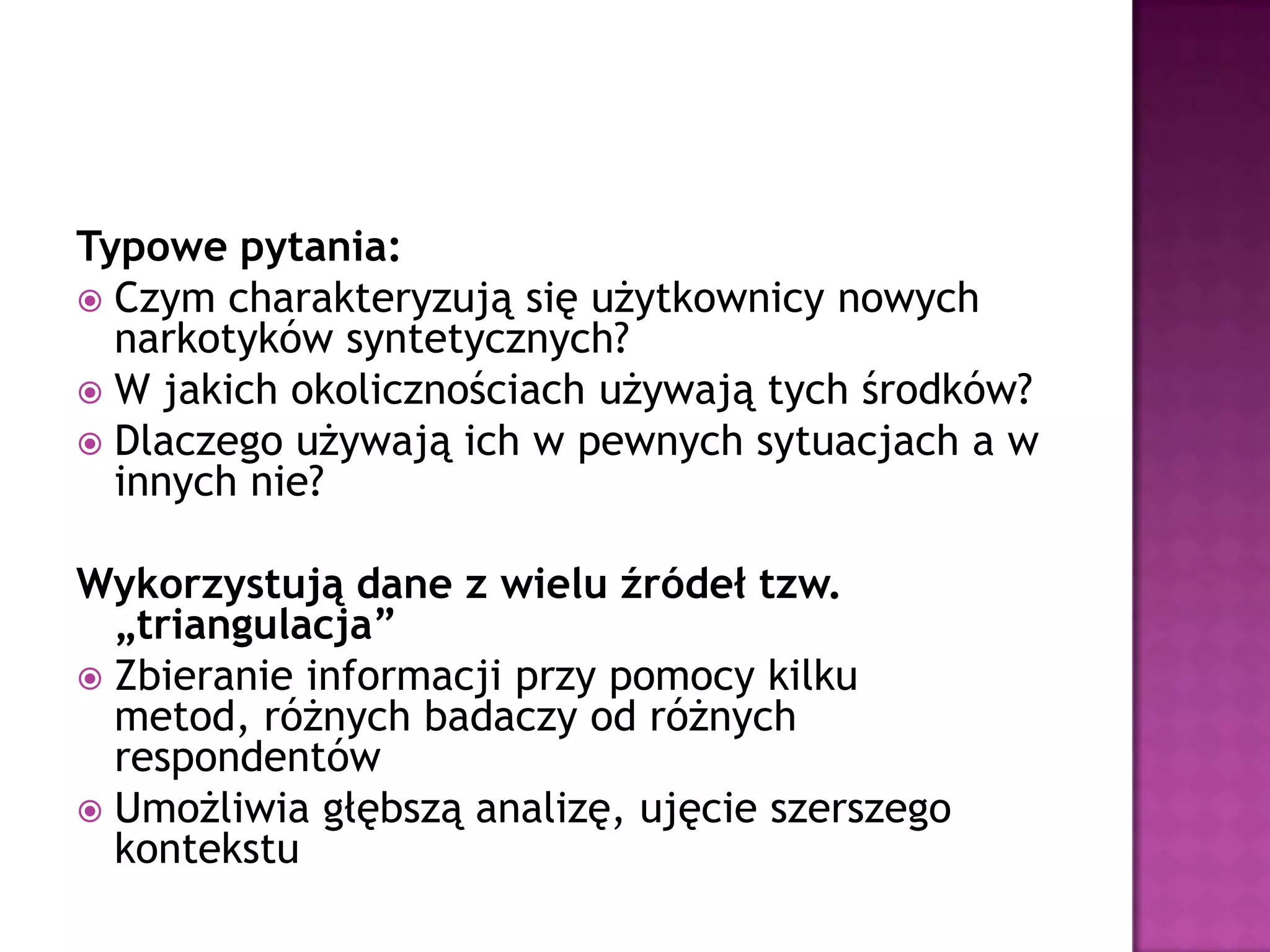 Typowe pytania:
 Czym charakteryzują się użytkownicy nowych
narkotyków syntetycznych?
 W jakich okolicznościach używają tych środków?
 Dlaczego używają ich w pewnych sytuacjach a w
innych nie?
Wykorzystują dane z wielu źródeł tzw.
„triangulacja”
 Zbieranie informacji przy pomocy kilku
metod, różnych badaczy od różnych
respondentów
 Umożliwia głębszą analizę, ujęcie szerszego
kontekstu
 
