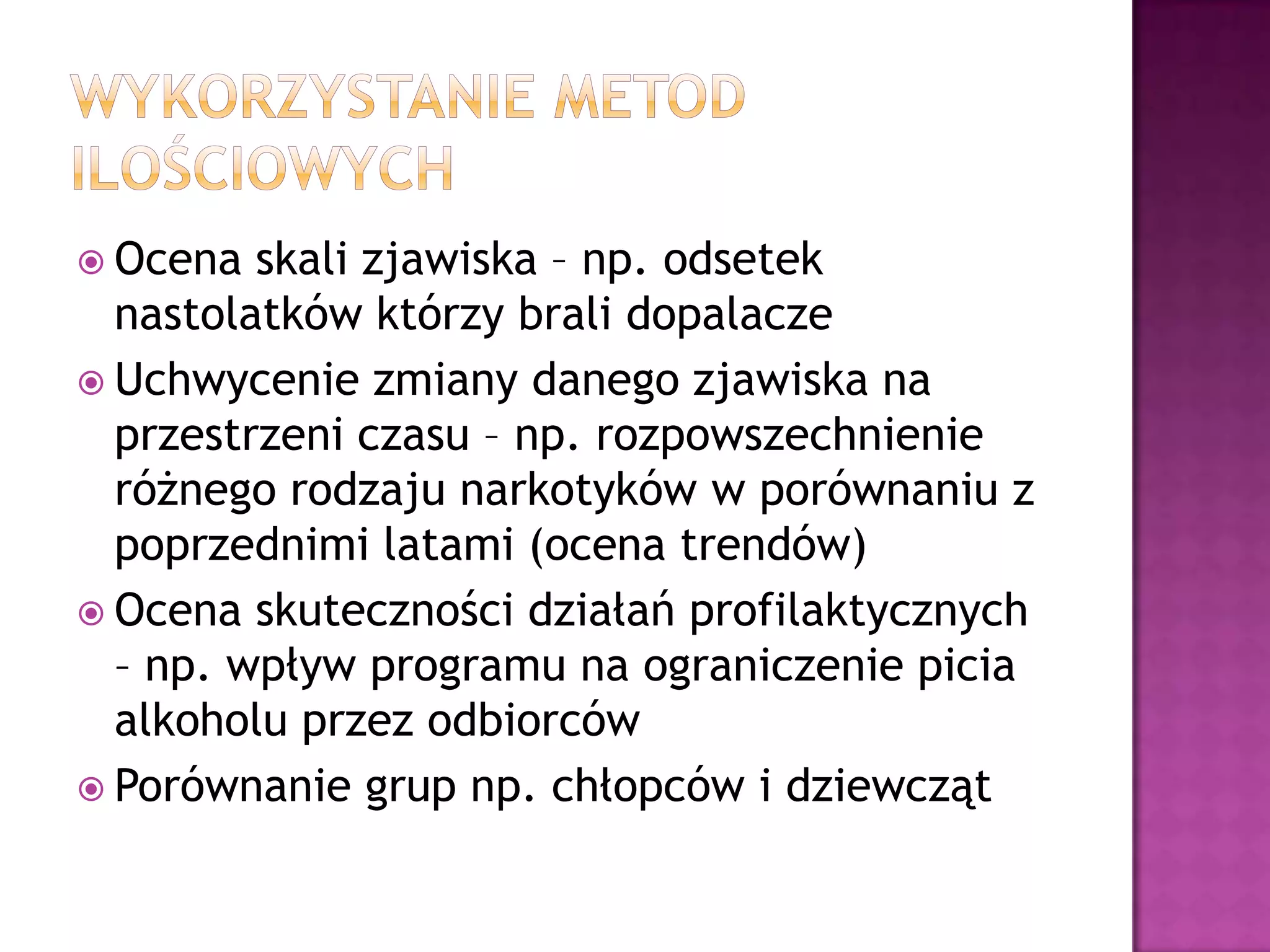  Ocena skali zjawiska – np. odsetek
nastolatków którzy brali dopalacze
 Uchwycenie zmiany danego zjawiska na
przestrzeni czasu – np. rozpowszechnienie
różnego rodzaju narkotyków w porównaniu z
poprzednimi latami (ocena trendów)
 Ocena skuteczności działań profilaktycznych
– np. wpływ programu na ograniczenie picia
alkoholu przez odbiorców
 Porównanie grup np. chłopców i dziewcząt
 