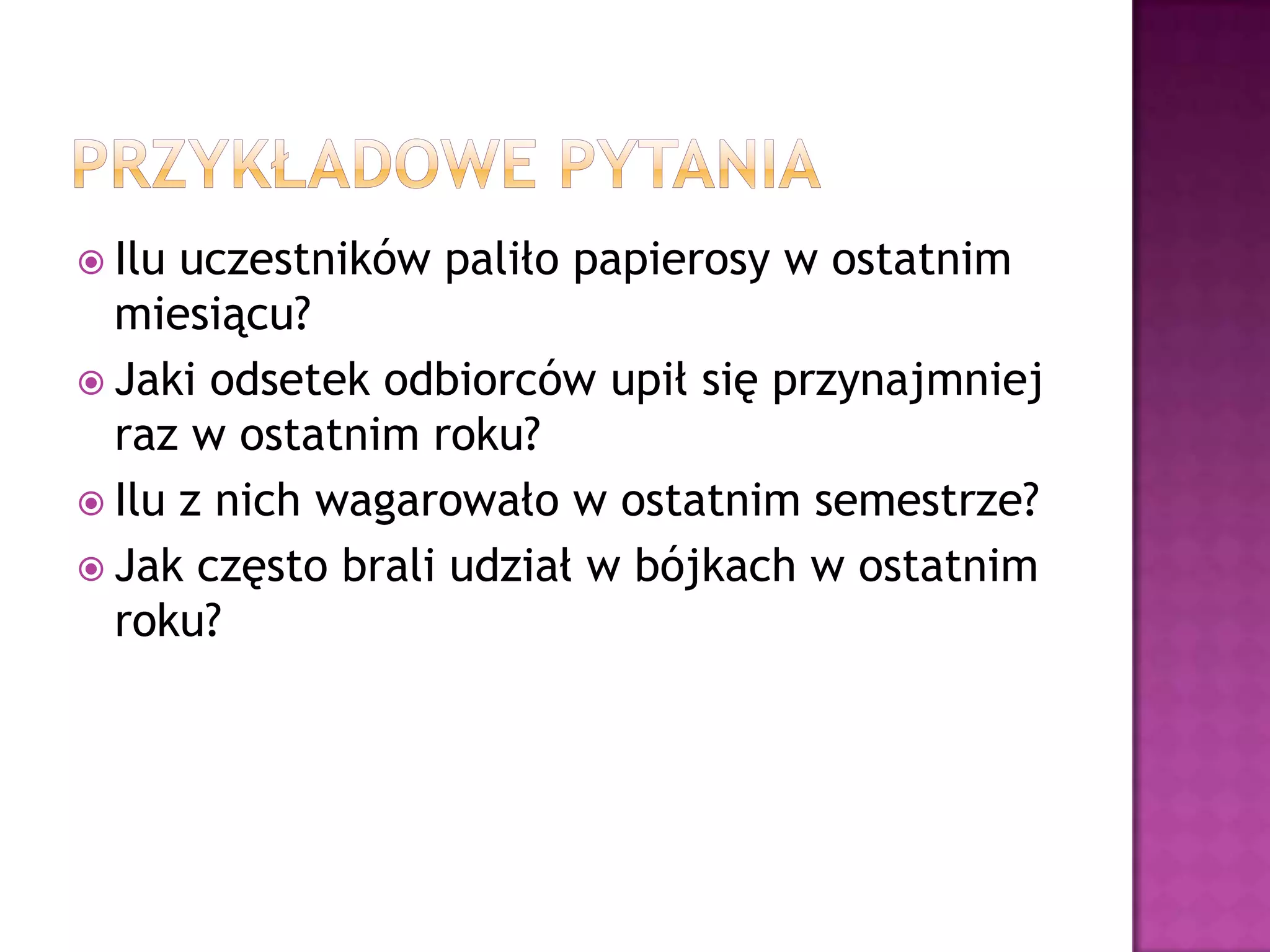  Ilu uczestników paliło papierosy w ostatnim
miesiącu?
 Jaki odsetek odbiorców upił się przynajmniej
raz w ostatnim roku?
 Ilu z nich wagarowało w ostatnim semestrze?
 Jak często brali udział w bójkach w ostatnim
roku?
 
