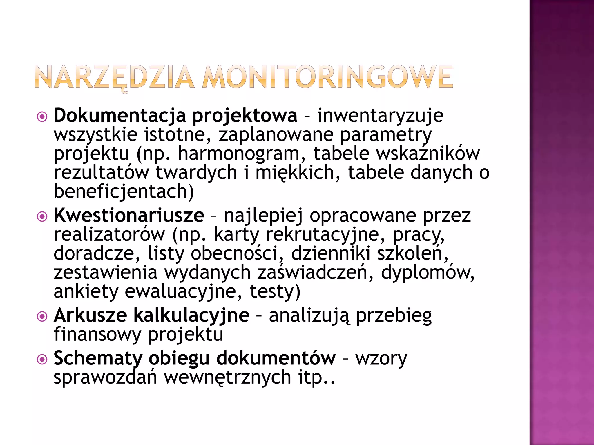  Dokumentacja projektowa – inwentaryzuje
wszystkie istotne, zaplanowane parametry
projektu (np. harmonogram, tabele wskaźników
rezultatów twardych i miękkich, tabele danych o
beneficjentach)
 Kwestionariusze – najlepiej opracowane przez
realizatorów (np. karty rekrutacyjne, pracy,
doradcze, listy obecności, dzienniki szkoleń,
zestawienia wydanych zaświadczeń, dyplomów,
ankiety ewaluacyjne, testy)
 Arkusze kalkulacyjne – analizują przebieg
finansowy projektu
 Schematy obiegu dokumentów – wzory
sprawozdań wewnętrznych itp..
 