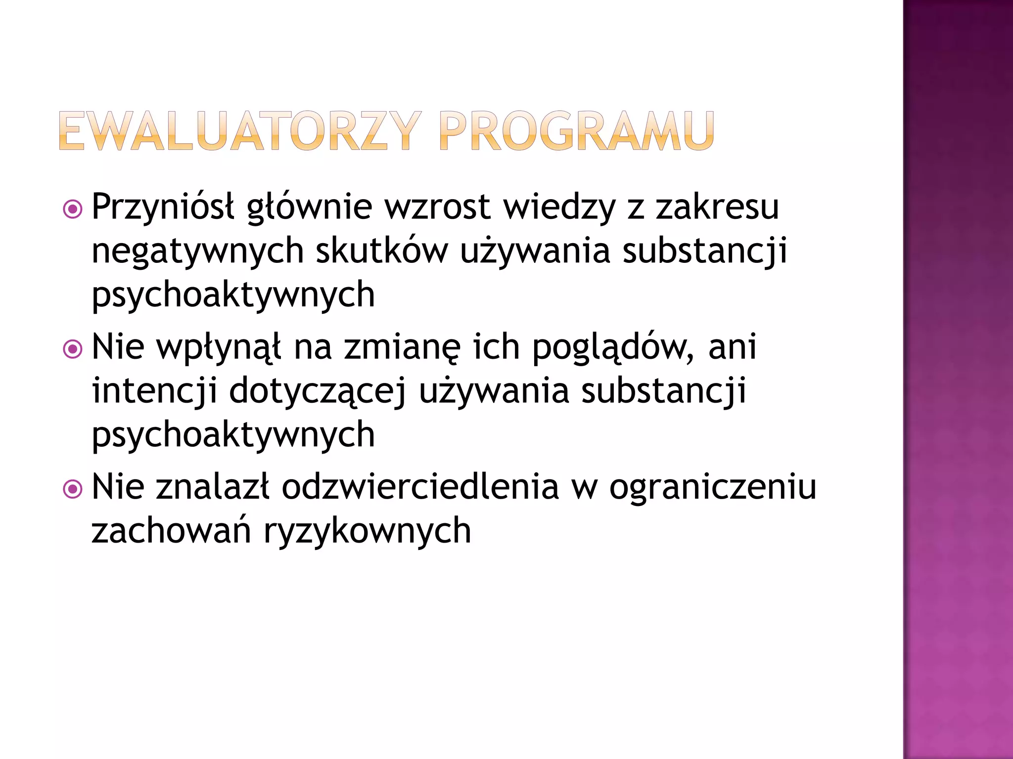  Przyniósł głównie wzrost wiedzy z zakresu
negatywnych skutków używania substancji
psychoaktywnych
 Nie wpłynął na zmianę ich poglądów, ani
intencji dotyczącej używania substancji
psychoaktywnych
 Nie znalazł odzwierciedlenia w ograniczeniu
zachowań ryzykownych
 