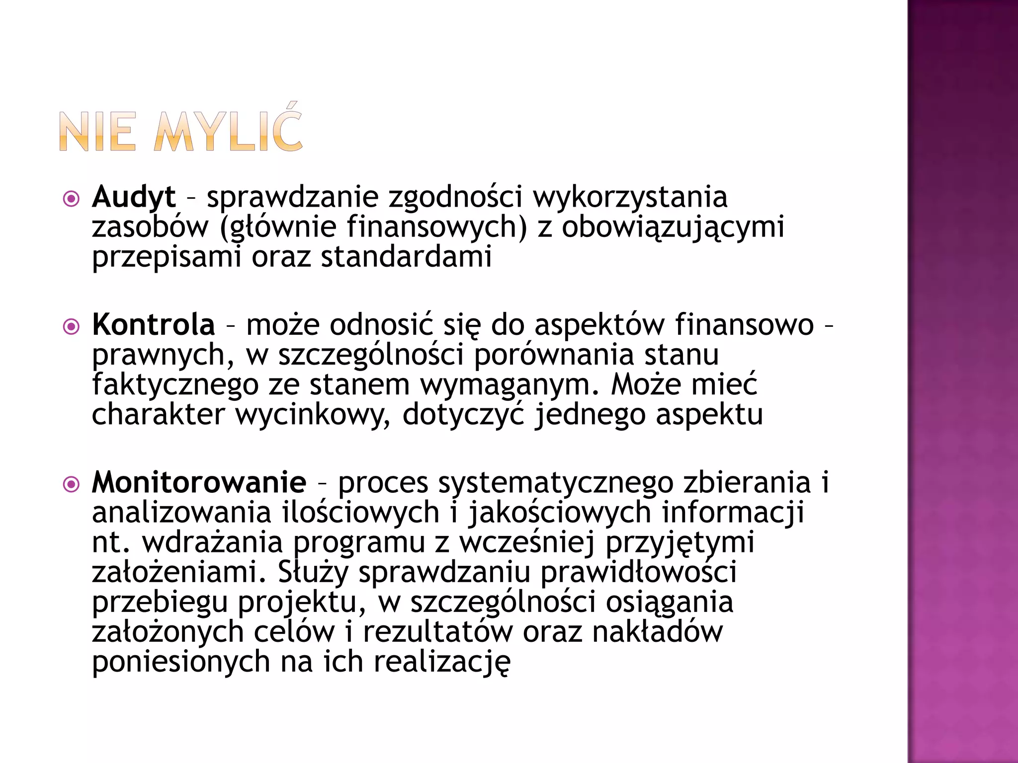  Audyt – sprawdzanie zgodności wykorzystania
zasobów (głównie finansowych) z obowiązującymi
przepisami oraz standardami
 Kontrola – może odnosić się do aspektów finansowo –
prawnych, w szczególności porównania stanu
faktycznego ze stanem wymaganym. Może mieć
charakter wycinkowy, dotyczyć jednego aspektu
 Monitorowanie – proces systematycznego zbierania i
analizowania ilościowych i jakościowych informacji
nt. wdrażania programu z wcześniej przyjętymi
założeniami. Służy sprawdzaniu prawidłowości
przebiegu projektu, w szczególności osiągania
założonych celów i rezultatów oraz nakładów
poniesionych na ich realizację
 