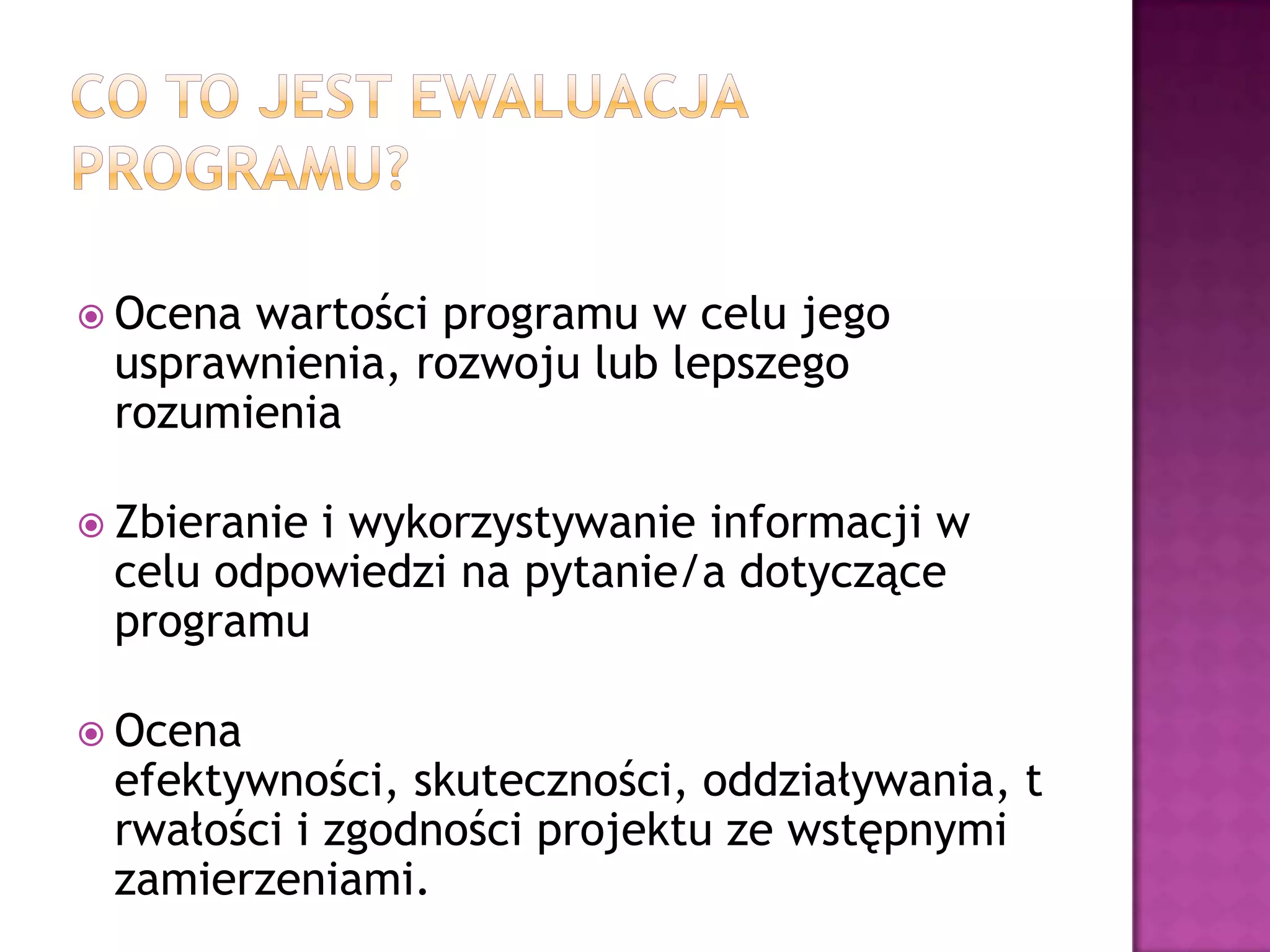  Ocena wartości programu w celu jego
usprawnienia, rozwoju lub lepszego
rozumienia
 Zbieranie i wykorzystywanie informacji w
celu odpowiedzi na pytanie/a dotyczące
programu
 Ocena
efektywności, skuteczności, oddziaływania, t
rwałości i zgodności projektu ze wstępnymi
zamierzeniami.
 