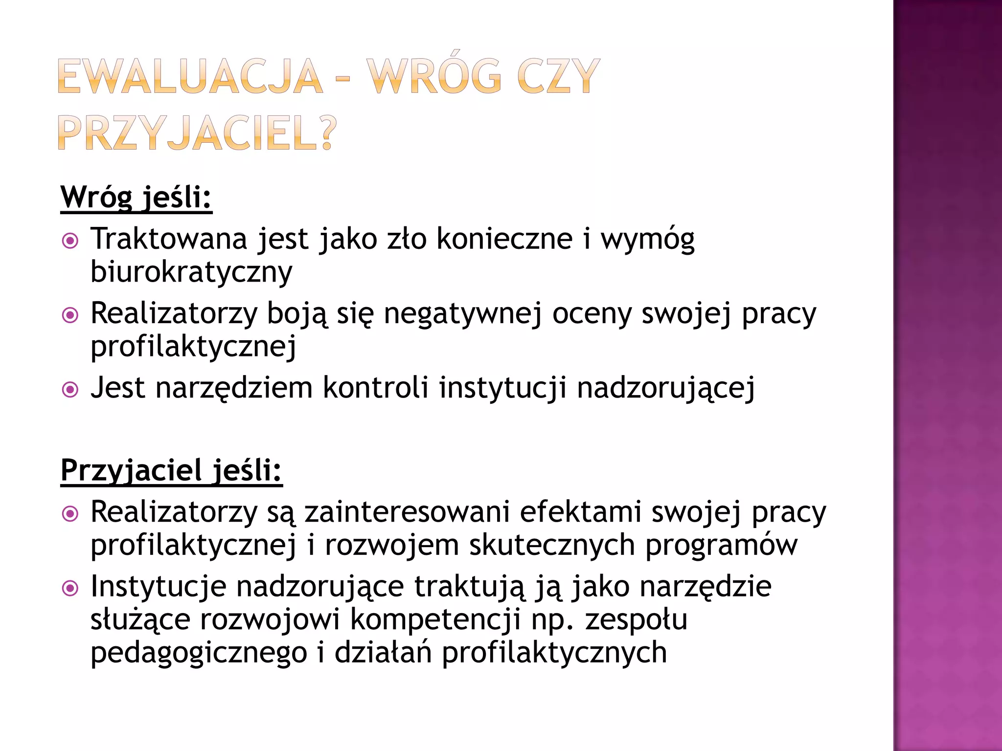 Wróg jeśli:
 Traktowana jest jako zło konieczne i wymóg
biurokratyczny
 Realizatorzy boją się negatywnej oceny swojej pracy
profilaktycznej
 Jest narzędziem kontroli instytucji nadzorującej
Przyjaciel jeśli:
 Realizatorzy są zainteresowani efektami swojej pracy
profilaktycznej i rozwojem skutecznych programów
 Instytucje nadzorujące traktują ją jako narzędzie
służące rozwojowi kompetencji np. zespołu
pedagogicznego i działań profilaktycznych
 