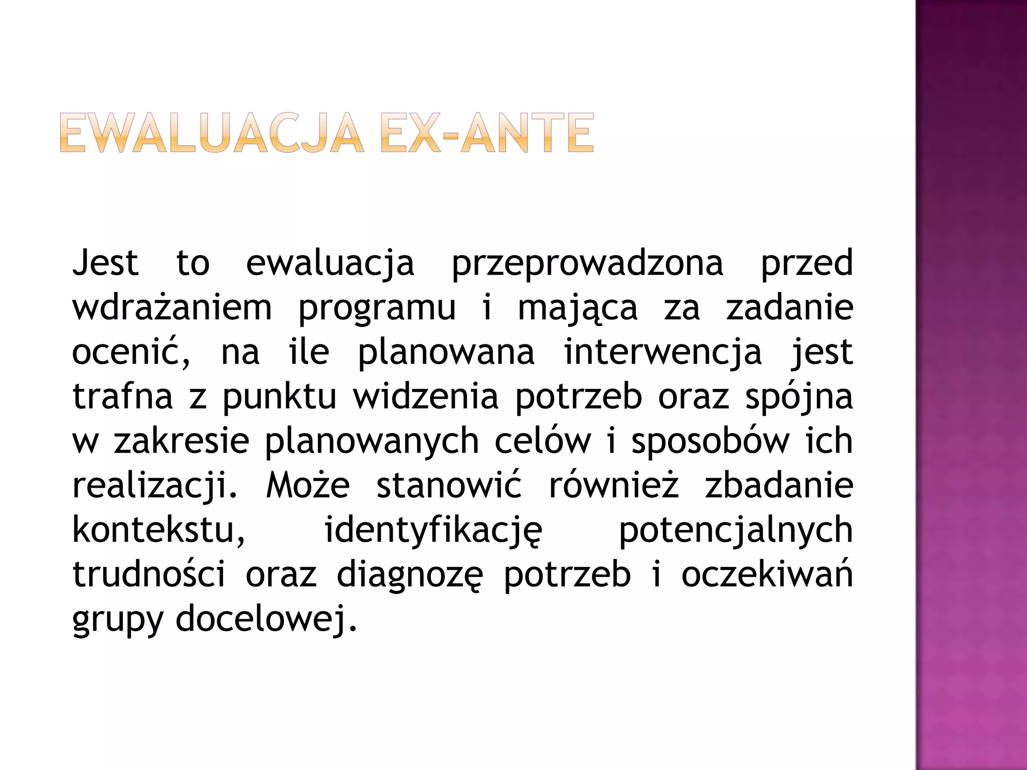 Jest to ewaluacja przeprowadzona przed
wdrażaniem programu i mająca za zadanie
ocenić, na ile planowana interwencja jest
trafna z punktu widzenia potrzeb oraz spójna
w zakresie planowanych celów i sposobów ich
realizacji. Może stanowić również zbadanie
kontekstu, identyfikację potencjalnych
trudności oraz diagnozę potrzeb i oczekiwań
grupy docelowej.
 