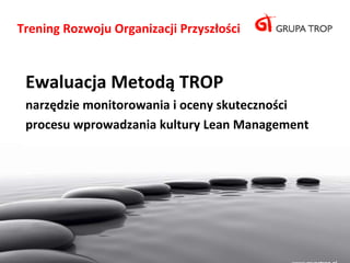 Trening Rozwoju Organizacji Przyszłości



 Ewaluacja Metodą TROP
 narzędzie monitorowania i oceny skuteczności
 procesu wprowadzania kultury Lean Management
 