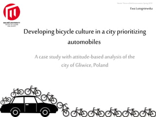 Master Thesis in Built Environment. Spring 2014. 
Developing bicycle culture in a city prioritizing 
automobiles 
A case study with attitude-based analysis of the 
city of Gliwice, Poland 
Ewa Lutogniewska 
 