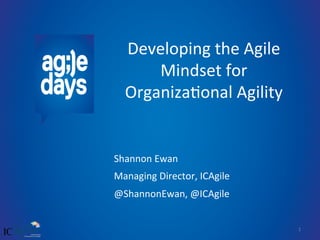 1	
  
Developing	
  the	
  Agile	
  
Mindset	
  for	
  
Organiza7onal	
  Agility	
  
Shannon	
  Ewan	
  
Managing	
  Director,	
  ICAgile	
  	
  
@ShannonEwan,	
  @ICAgile	
  
	
  
 