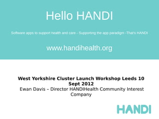 Hello HANDI
Software apps to support health and care - Supporting the app paradigm -That's HANDI



                     www.handihealth.org



    West Yorkshire Cluster Launch Workshop Leeds 10
                         Sept 2012
    Ewan Davis – Director HANDIHealth Community Interest
                          Company
 