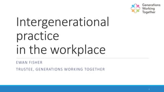 Intergenerational
practice
in the workplace
EWAN FISHER
TRUSTEE, GENERATIONS WORKING TOGETHER
1
 