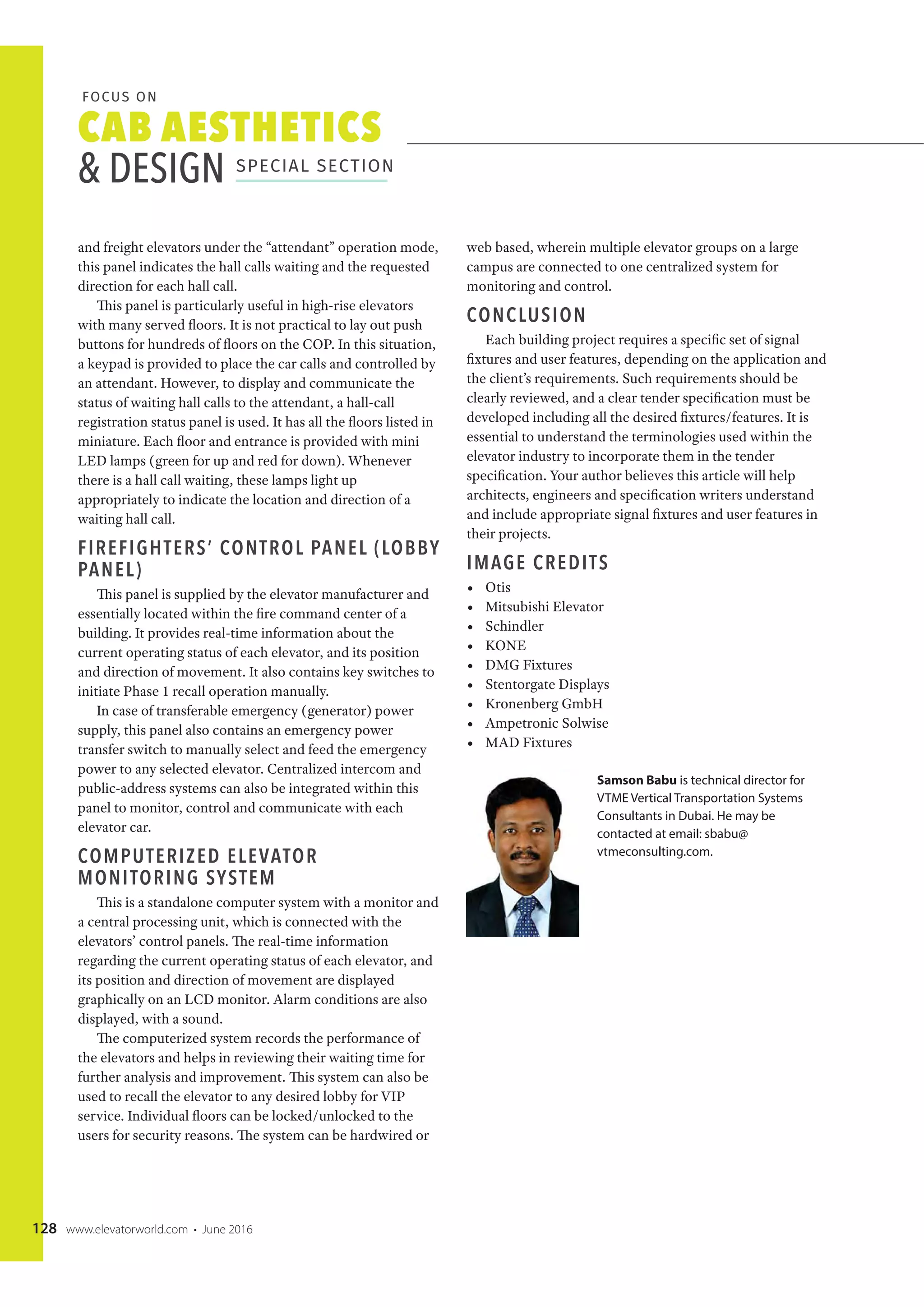 CAB AESTHETICS
& DESIGN SPECIAL SECTION
FOCUS ON
128 www.elevatorworld.com • June 2016
and freight elevators under the “attendant” operation mode,
this panel indicates the hall calls waiting and the requested
direction for each hall call.
This panel is particularly useful in high-rise elevators
with many served floors. It is not practical to lay out push
buttons for hundreds of floors on the COP. In this situation,
a keypad is provided to place the car calls and controlled by
an attendant. However, to display and communicate the
status of waiting hall calls to the attendant, a hall-call
registration status panel is used. It has all the floors listed in
miniature. Each floor and entrance is provided with mini
LED lamps (green for up and red for down). Whenever
there is a hall call waiting, these lamps light up
appropriately to indicate the location and direction of a
waiting hall call.
FIREFIGHTERS’ CONTROL PANEL (LOBBY
PANEL)
This panel is supplied by the elevator manufacturer and
essentially located within the fire command center of a
building. It provides real-time information about the
current operating status of each elevator, and its position
and direction of movement. It also contains key switches to
initiate Phase 1 recall operation manually.
In case of transferable emergency (generator) power
supply, this panel also contains an emergency power
transfer switch to manually select and feed the emergency
power to any selected elevator. Centralized intercom and
public-address systems can also be integrated within this
panel to monitor, control and communicate with each
elevator car.
COMPUTERIZED ELEVATOR
MONITORING SYSTEM
This is a standalone computer system with a monitor and
a central processing unit, which is connected with the
elevators’ control panels. The real-time information
regarding the current operating status of each elevator, and
its position and direction of movement are displayed
graphically on an LCD monitor. Alarm conditions are also
displayed, with a sound.
The computerized system records the performance of
the elevators and helps in reviewing their waiting time for
further analysis and improvement. This system can also be
used to recall the elevator to any desired lobby for VIP
service. Individual floors can be locked/unlocked to the
users for security reasons. The system can be hardwired or
web based, wherein multiple elevator groups on a large
campus are connected to one centralized system for
monitoring and control.
CONCLUSION
Each building project requires a specific set of signal
fixtures and user features, depending on the application and
the client’s requirements. Such requirements should be
clearly reviewed, and a clear tender specification must be
developed including all the desired fixtures/features. It is
essential to understand the terminologies used within the
elevator industry to incorporate them in the tender
specification. Your author believes this article will help
architects, engineers and specification writers understand
and include appropriate signal fixtures and user features in
their projects.
IMAGE CREDITS
• Otis
• Mitsubishi Elevator
• Schindler
• KONE
• DMG Fixtures
• Stentorgate Displays
• Kronenberg GmbH
• Ampetronic Solwise
• MAD Fixtures
Samson Babu is technical director for
VTME Vertical Transportation Systems
Consultants in Dubai. He may be
contacted at email: sbabu@
vtmeconsulting.com.
 
