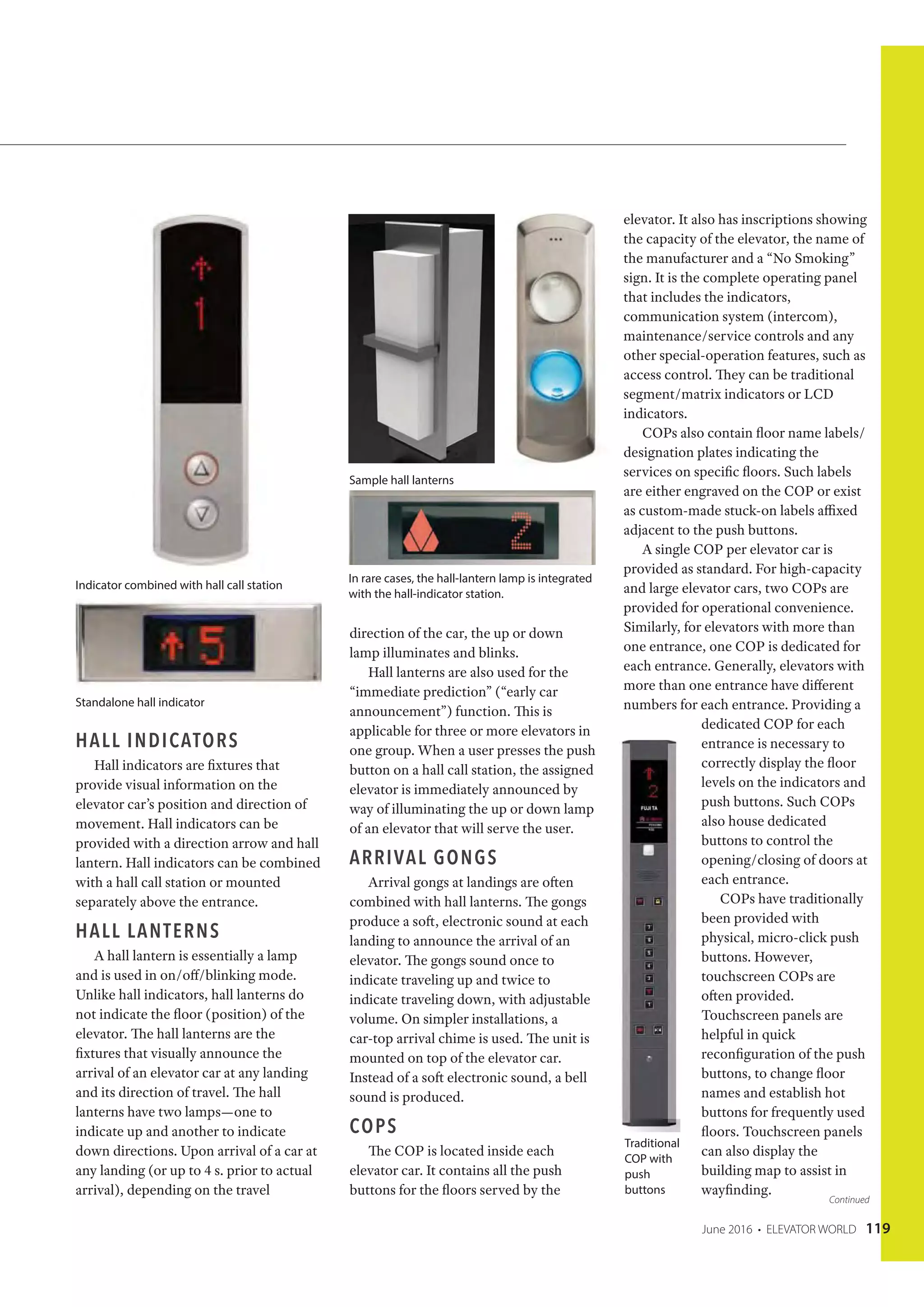 June 2016 • ELEVATOR WORLD 119
HALL INDICATORS
Hall indicators are fixtures that
provide visual information on the
elevator car’s position and direction of
movement. Hall indicators can be
provided with a direction arrow and hall
lantern. Hall indicators can be combined
with a hall call station or mounted
separately above the entrance.
HALL LANTERNS
A hall lantern is essentially a lamp
and is used in on/off/blinking mode.
Unlike hall indicators, hall lanterns do
not indicate the floor (position) of the
elevator. The hall lanterns are the
fixtures that visually announce the
arrival of an elevator car at any landing
and its direction of travel. The hall
lanterns have two lamps—one to
indicate up and another to indicate
down directions. Upon arrival of a car at
any landing (or up to 4 s. prior to actual
arrival), depending on the travel
direction of the car, the up or down
lamp illuminates and blinks.
Hall lanterns are also used for the
“immediate prediction” (“early car
announcement”) function. This is
applicable for three or more elevators in
one group. When a user presses the push
button on a hall call station, the assigned
elevator is immediately announced by
way of illuminating the up or down lamp
of an elevator that will serve the user.
ARRIVAL GONGS
Arrival gongs at landings are often
combined with hall lanterns. The gongs
produce a soft, electronic sound at each
landing to announce the arrival of an
elevator. The gongs sound once to
indicate traveling up and twice to
indicate traveling down, with adjustable
volume. On simpler installations, a
car-top arrival chime is used. The unit is
mounted on top of the elevator car.
Instead of a soft electronic sound, a bell
sound is produced.
COPS
The COP is located inside each
elevator car. It contains all the push
buttons for the floors served by the
elevator. It also has inscriptions showing
the capacity of the elevator, the name of
the manufacturer and a “No Smoking”
sign. It is the complete operating panel
that includes the indicators,
communication system (intercom),
maintenance/service controls and any
other special-operation features, such as
access control. They can be traditional
segment/matrix indicators or LCD
indicators.
COPs also contain floor name labels/
designation plates indicating the
services on specific floors. Such labels
are either engraved on the COP or exist
as custom-made stuck-on labels affixed
adjacent to the push buttons.
A single COP per elevator car is
provided as standard. For high-capacity
and large elevator cars, two COPs are
provided for operational convenience.
Similarly, for elevators with more than
one entrance, one COP is dedicated for
each entrance. Generally, elevators with
more than one entrance have different
numbers for each entrance. Providing a
dedicated COP for each
entrance is necessary to
correctly display the floor
levels on the indicators and
push buttons. Such COPs
also house dedicated
buttons to control the
opening/closing of doors at
each entrance.
COPs have traditionally
been provided with
physical, micro-click push
buttons. However,
touchscreen COPs are
often provided.
Touchscreen panels are
helpful in quick
reconfiguration of the push
buttons, to change floor
names and establish hot
buttons for frequently used
floors. Touchscreen panels
can also display the
building map to assist in
wayfinding.
Indicator combined with hall call station
Standalone hall indicator
Sample hall lanterns
In rare cases, the hall-lantern lamp is integrated
with the hall-indicator station.
Traditional
COP with
push
buttons
Continued
 