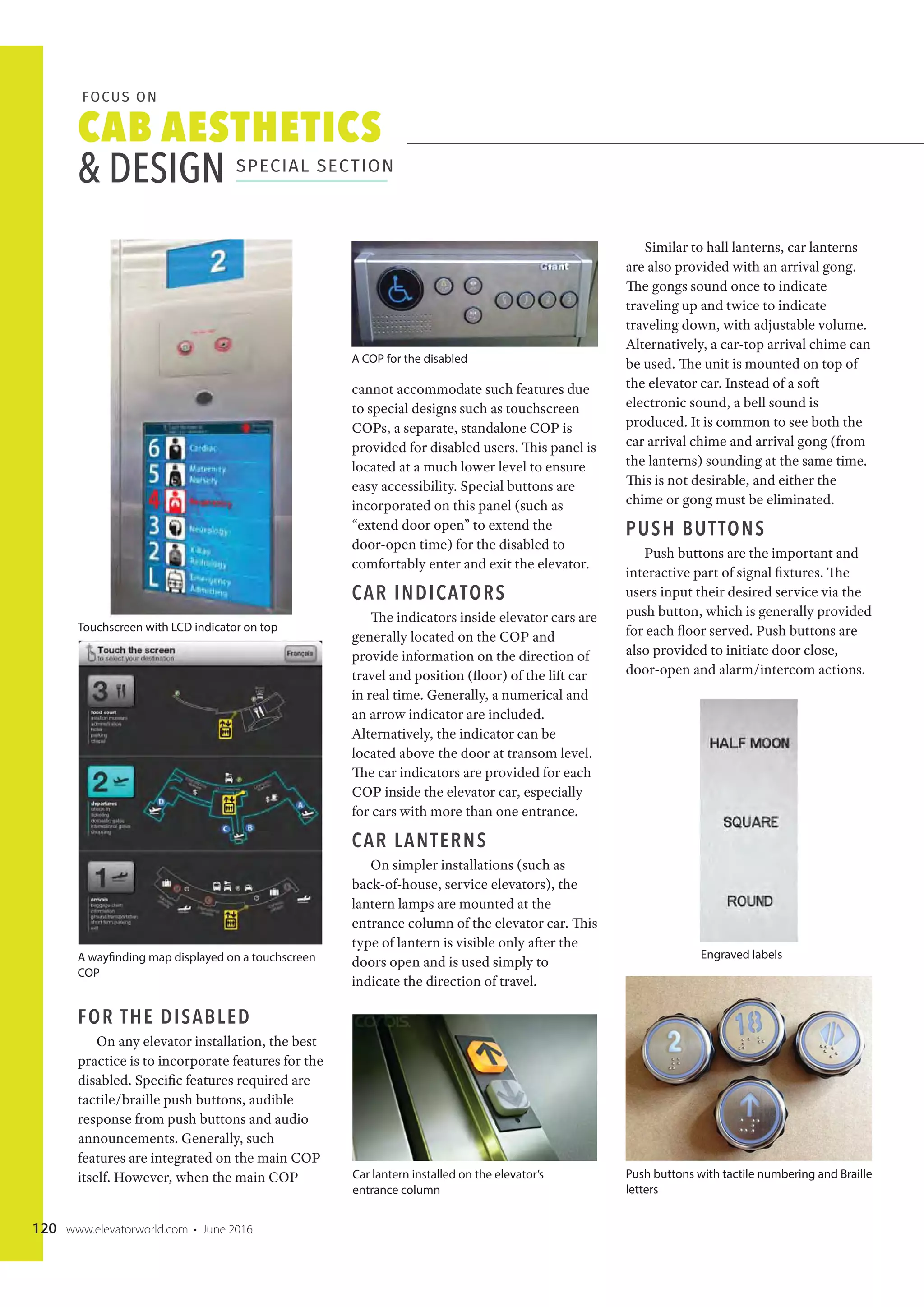 CAB AESTHETICS
& DESIGN SPECIAL SECTION
FOCUS ON
120 www.elevatorworld.com • June 2016
FOR THE DISABLED
On any elevator installation, the best
practice is to incorporate features for the
disabled. Specific features required are
tactile/braille push buttons, audible
response from push buttons and audio
announcements. Generally, such
features are integrated on the main COP
itself. However, when the main COP
cannot accommodate such features due
to special designs such as touchscreen
COPs, a separate, standalone COP is
provided for disabled users. This panel is
located at a much lower level to ensure
easy accessibility. Special buttons are
incorporated on this panel (such as
“extend door open” to extend the
door-open time) for the disabled to
comfortably enter and exit the elevator.
CAR INDICATORS
The indicators inside elevator cars are
generally located on the COP and
provide information on the direction of
travel and position (floor) of the lift car
in real time. Generally, a numerical and
an arrow indicator are included.
Alternatively, the indicator can be
located above the door at transom level.
The car indicators are provided for each
COP inside the elevator car, especially
for cars with more than one entrance.
CAR LANTERNS
On simpler installations (such as
back-of-house, service elevators), the
lantern lamps are mounted at the
entrance column of the elevator car. This
type of lantern is visible only after the
doors open and is used simply to
indicate the direction of travel.
Similar to hall lanterns, car lanterns
are also provided with an arrival gong.
The gongs sound once to indicate
traveling up and twice to indicate
traveling down, with adjustable volume.
Alternatively, a car-top arrival chime can
be used. The unit is mounted on top of
the elevator car. Instead of a soft
electronic sound, a bell sound is
produced. It is common to see both the
car arrival chime and arrival gong (from
the lanterns) sounding at the same time.
This is not desirable, and either the
chime or gong must be eliminated.
PUSH BUTTONS
Push buttons are the important and
interactive part of signal fixtures. The
users input their desired service via the
push button, which is generally provided
for each floor served. Push buttons are
also provided to initiate door close,
door-open and alarm/intercom actions.
Car lantern installed on the elevator’s
entrance column
Engraved labels
Push buttons with tactile numbering and Braille
letters
A COP for the disabled
Touchscreen with LCD indicator on top
A wayfinding map displayed on a touchscreen
COP
 