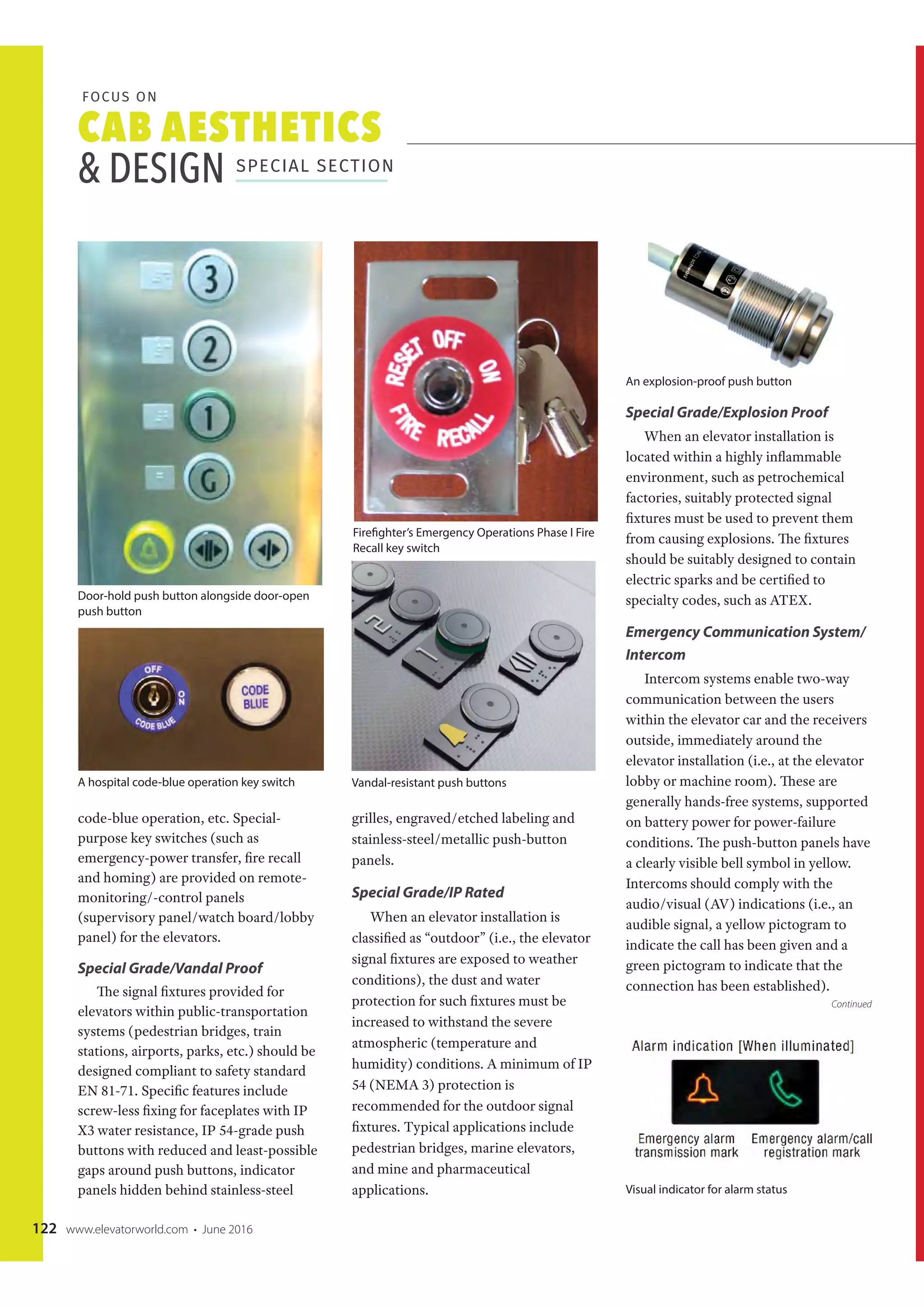 CAB AESTHETICS
& DESIGN SPECIAL SECTION
FOCUS ON
122 www.elevatorworld.com • June 2016
code-blue operation, etc. Special-
purpose key switches (such as
emergency-power transfer, fire recall
and homing) are provided on remote-
monitoring/-control panels
(supervisory panel/watch board/lobby
panel) for the elevators.
Special Grade/Vandal Proof
The signal fixtures provided for
elevators within public-transportation
systems (pedestrian bridges, train
stations, airports, parks, etc.) should be
designed compliant to safety standard
EN 81-71. Specific features include
screw-less fixing for faceplates with IP
X3 water resistance, IP 54-grade push
buttons with reduced and least-possible
gaps around push buttons, indicator
panels hidden behind stainless-steel
grilles, engraved/etched labeling and
stainless-steel/metallic push-button
panels.
Special Grade/IP Rated
When an elevator installation is
classified as “outdoor” (i.e., the elevator
signal fixtures are exposed to weather
conditions), the dust and water
protection for such fixtures must be
increased to withstand the severe
atmospheric (temperature and
humidity) conditions. A minimum of IP
54 (NEMA 3) protection is
recommended for the outdoor signal
fixtures. Typical applications include
pedestrian bridges, marine elevators,
and mine and pharmaceutical
applications.
Special Grade/Explosion Proof
When an elevator installation is
located within a highly inflammable
environment, such as petrochemical
factories, suitably protected signal
fixtures must be used to prevent them
from causing explosions. The fixtures
should be suitably designed to contain
electric sparks and be certified to
specialty codes, such as ATEX.
Emergency Communication System/
Intercom
Intercom systems enable two-way
communication between the users
within the elevator car and the receivers
outside, immediately around the
elevator installation (i.e., at the elevator
lobby or machine room). These are
generally hands-free systems, supported
on battery power for power-failure
conditions. The push-button panels have
a clearly visible bell symbol in yellow.
Intercoms should comply with the
audio/visual (AV) indications (i.e., an
audible signal, a yellow pictogram to
indicate the call has been given and a
green pictogram to indicate that the
connection has been established).
An explosion-proof push button
Visual indicator for alarm status
Door-hold push button alongside door-open
push button
A hospital code-blue operation key switch
Firefighter’s Emergency Operations Phase I Fire
Recall key switch
Vandal-resistant push buttons
Continued
 